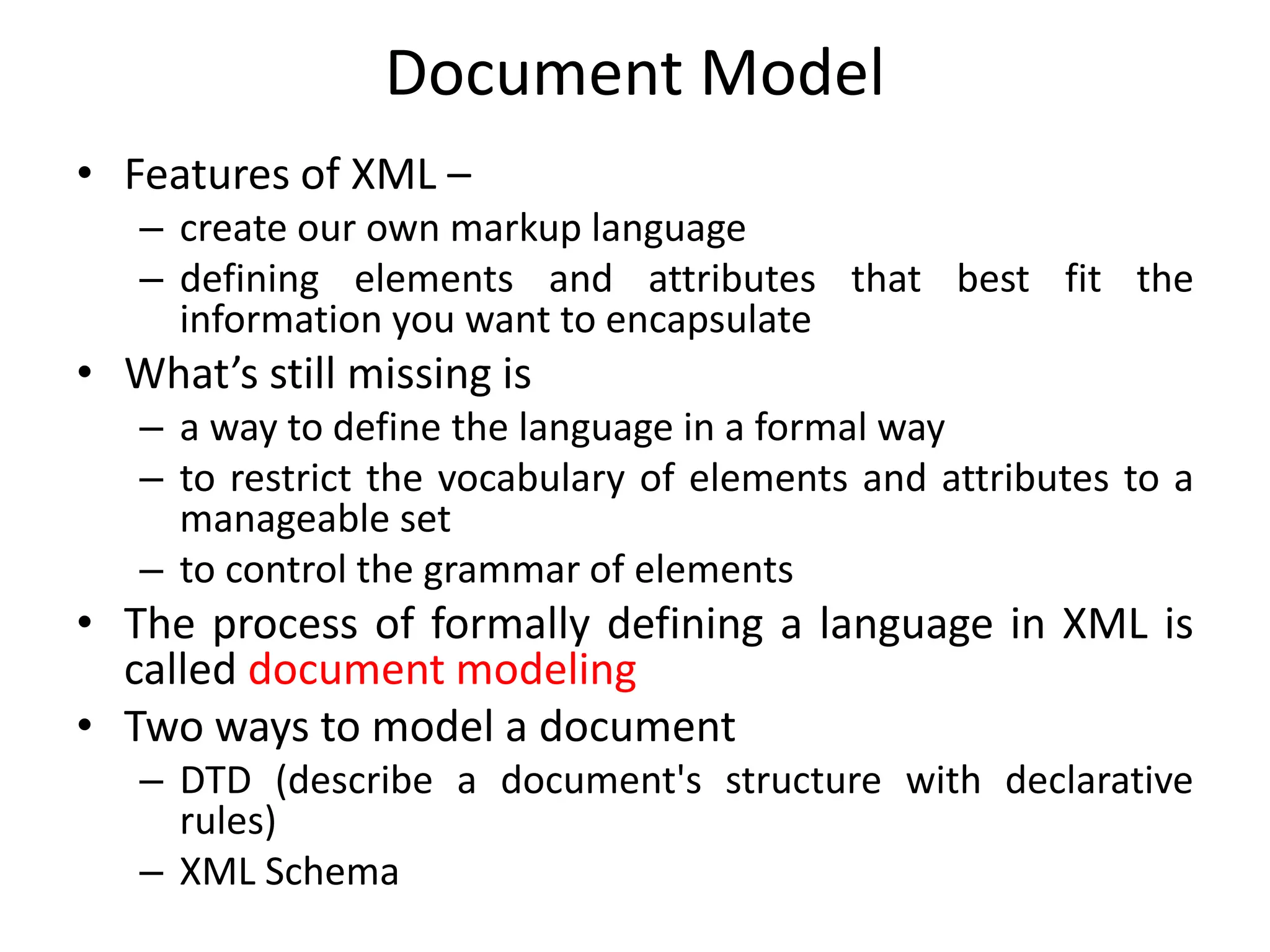 Document Model
• Features of XML –
– create our own markup language
– defining elements and attributes that best fit the
information you want to encapsulate
• What’s still missing is
– a way to define the language in a formal way
– to restrict the vocabulary of elements and attributes to a
manageable set
– to control the grammar of elements
• The process of formally defining a language in XML is
called document modeling
• Two ways to model a document
– DTD (describe a document's structure with declarative
rules)
– XML Schema
 