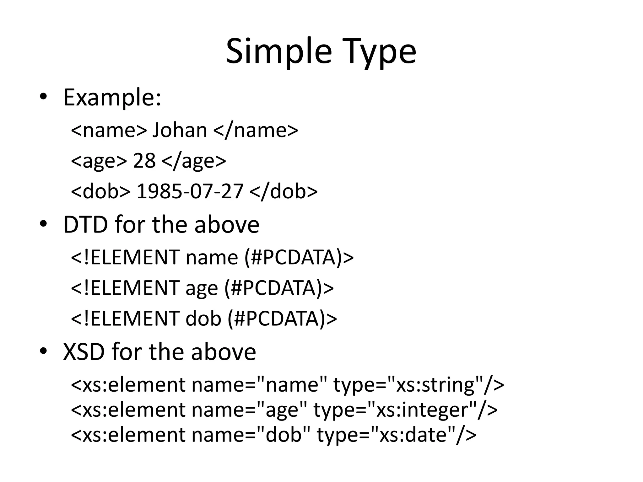 Simple Type
• Example:
<name> Johan </name>
<age> 28 </age>
<dob> 1985-07-27 </dob>
• DTD for the above
<!ELEMENT name (#PCDATA)>
<!ELEMENT age (#PCDATA)>
<!ELEMENT dob (#PCDATA)>
• XSD for the above
<xs:element name="name" type="xs:string"/>
<xs:element name="age" type="xs:integer"/>
<xs:element name="dob" type="xs:date"/>
 