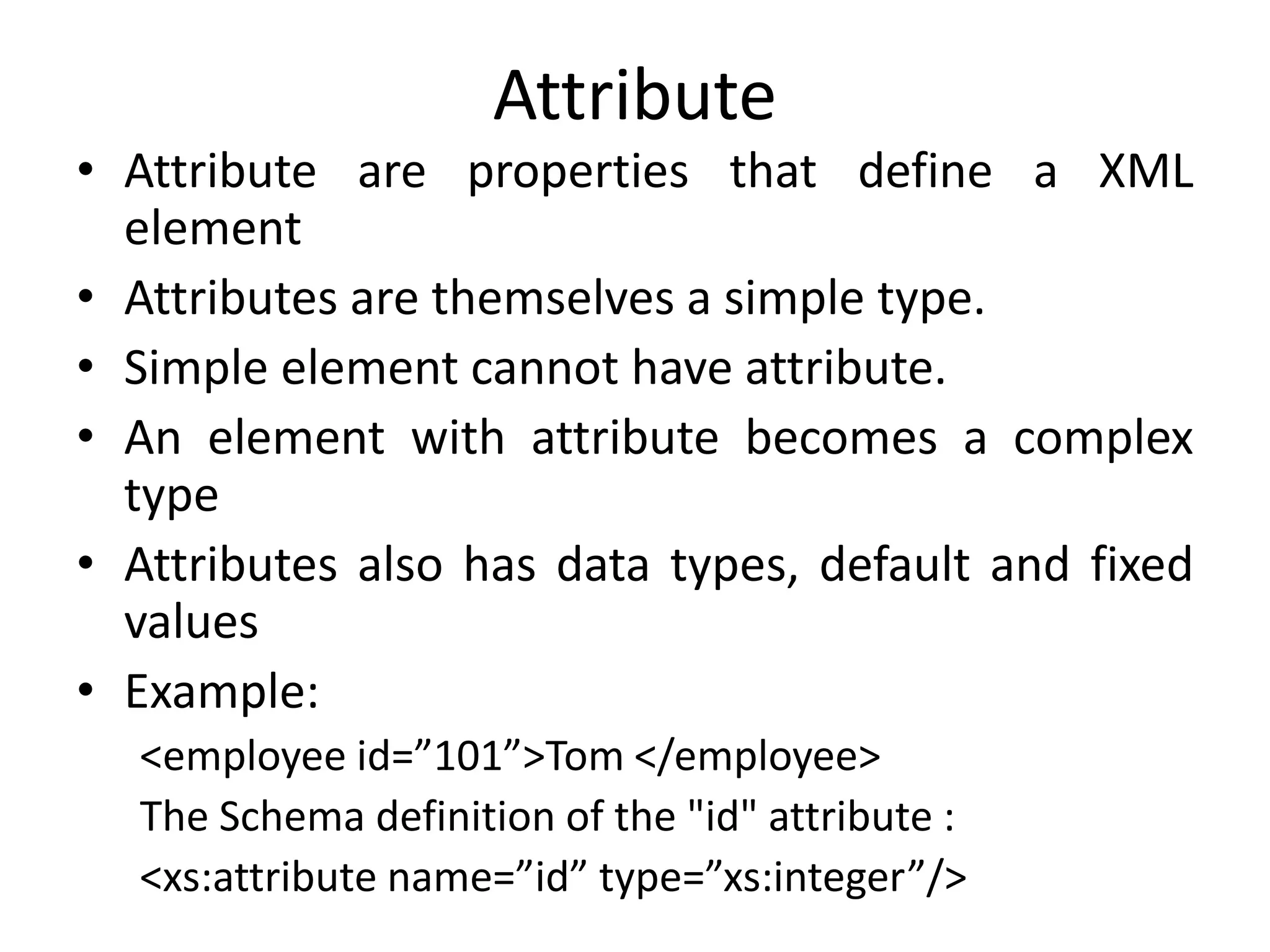 Attribute
• Attribute are properties that define a XML
element
• Attributes are themselves a simple type.
• Simple element cannot have attribute.
• An element with attribute becomes a complex
type
• Attributes also has data types, default and fixed
values
• Example:
<employee id=”101”>Tom </employee>
The Schema definition of the "id" attribute :
<xs:attribute name=”id” type=”xs:integer”/>
 