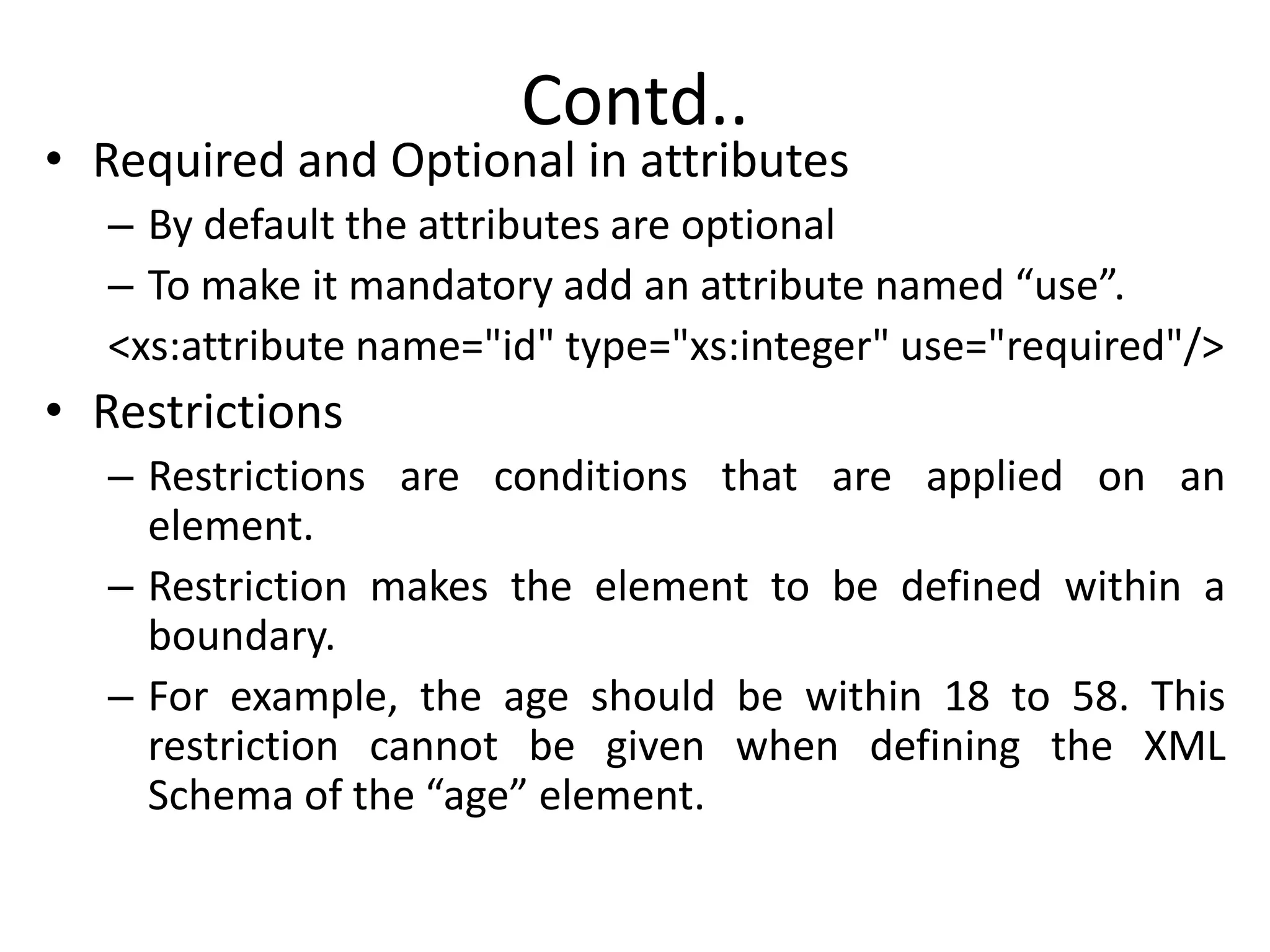 Contd..
• Required and Optional in attributes
– By default the attributes are optional
– To make it mandatory add an attribute named “use”.
<xs:attribute name="id" type="xs:integer" use="required"/>
• Restrictions
– Restrictions are conditions that are applied on an
element.
– Restriction makes the element to be defined within a
boundary.
– For example, the age should be within 18 to 58. This
restriction cannot be given when defining the XML
Schema of the “age” element.
 