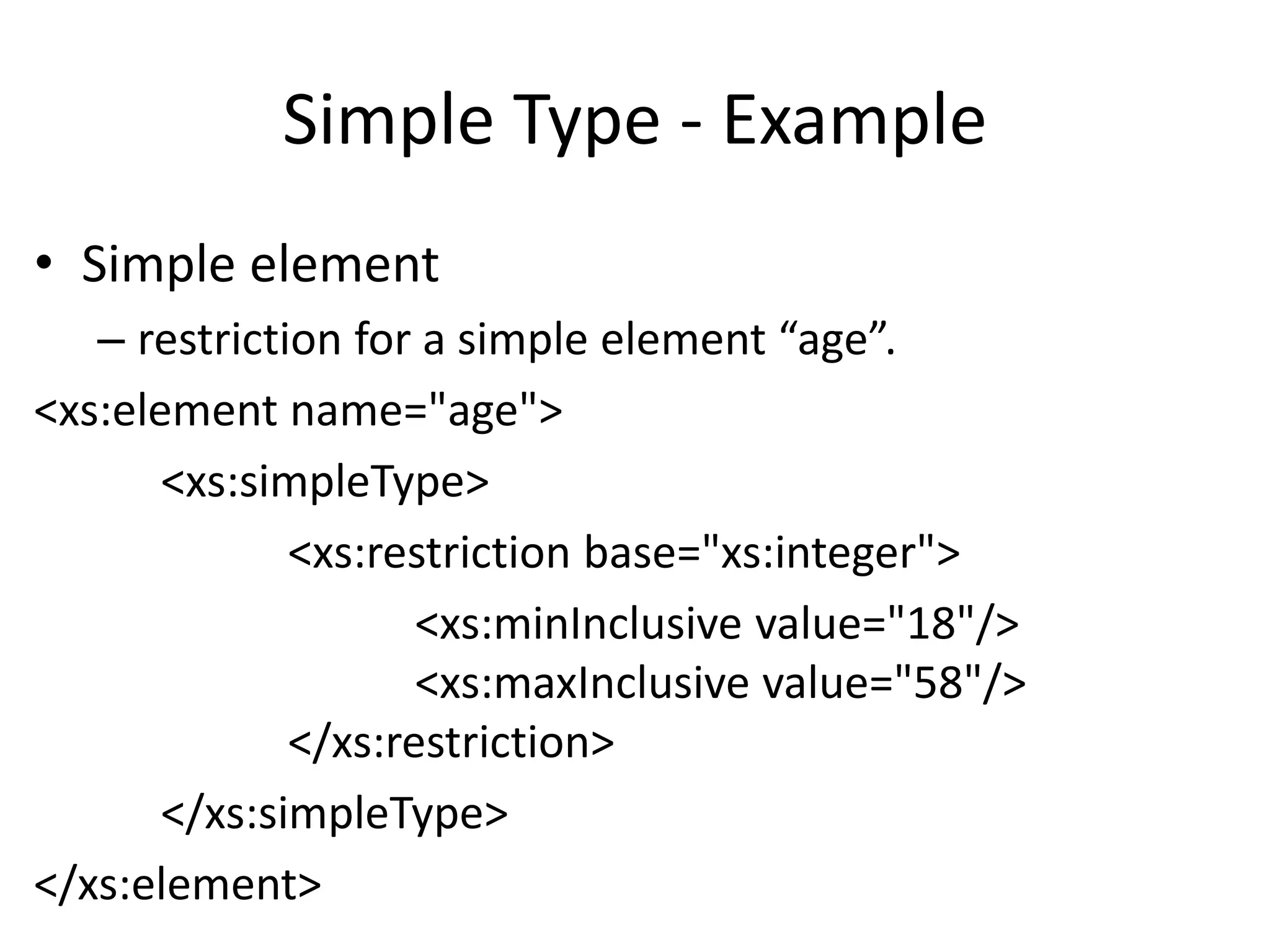 Simple Type - Example
• Simple element
– restriction for a simple element “age”.
<xs:element name="age">
<xs:simpleType>
<xs:restriction base="xs:integer">
<xs:minInclusive value="18"/>
<xs:maxInclusive value="58"/>
</xs:restriction>
</xs:simpleType>
</xs:element>
 
