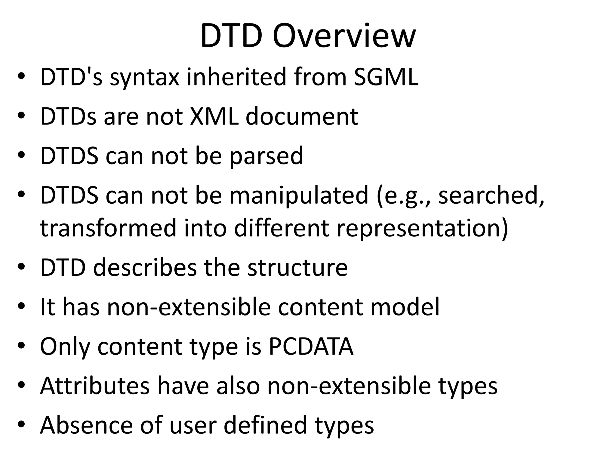 DTD Overview
• DTD's syntax inherited from SGML
• DTDs are not XML document
• DTDS can not be parsed
• DTDS can not be manipulated (e.g., searched,
transformed into different representation)
• DTD describes the structure
• It has non-extensible content model
• Only content type is PCDATA
• Attributes have also non-extensible types
• Absence of user defined types
 