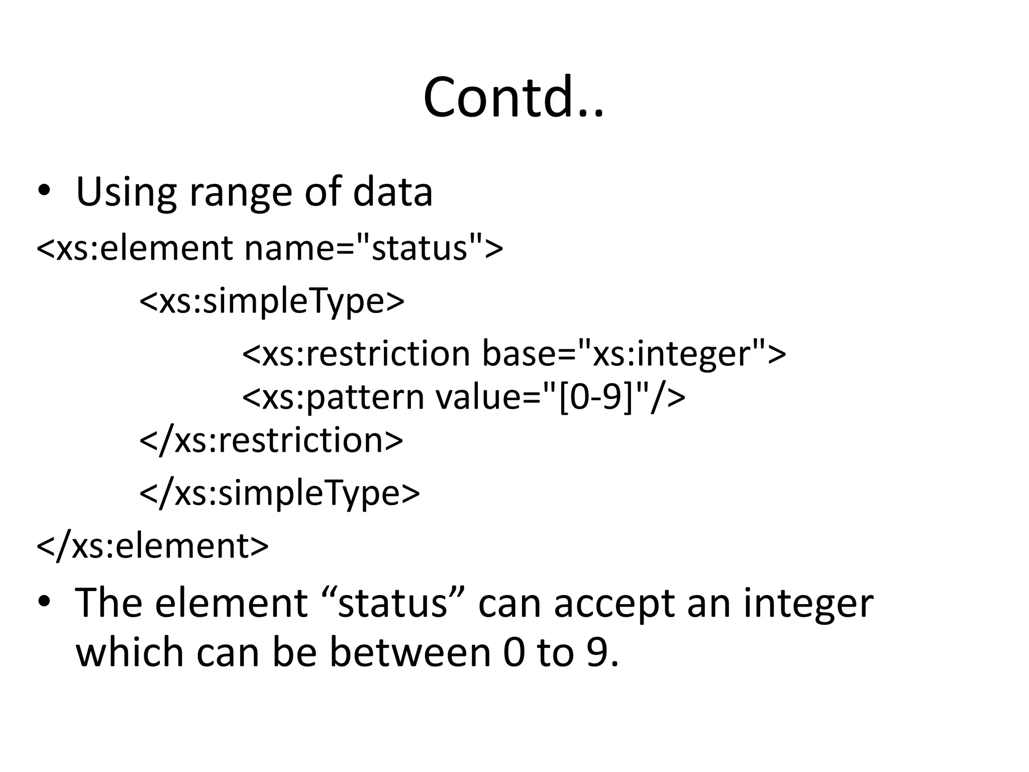 Contd..
• Using range of data
<xs:element name="status">
<xs:simpleType>
<xs:restriction base="xs:integer">
<xs:pattern value="[0-9]"/>
</xs:restriction>
</xs:simpleType>
</xs:element>
• The element “status” can accept an integer
which can be between 0 to 9.
 