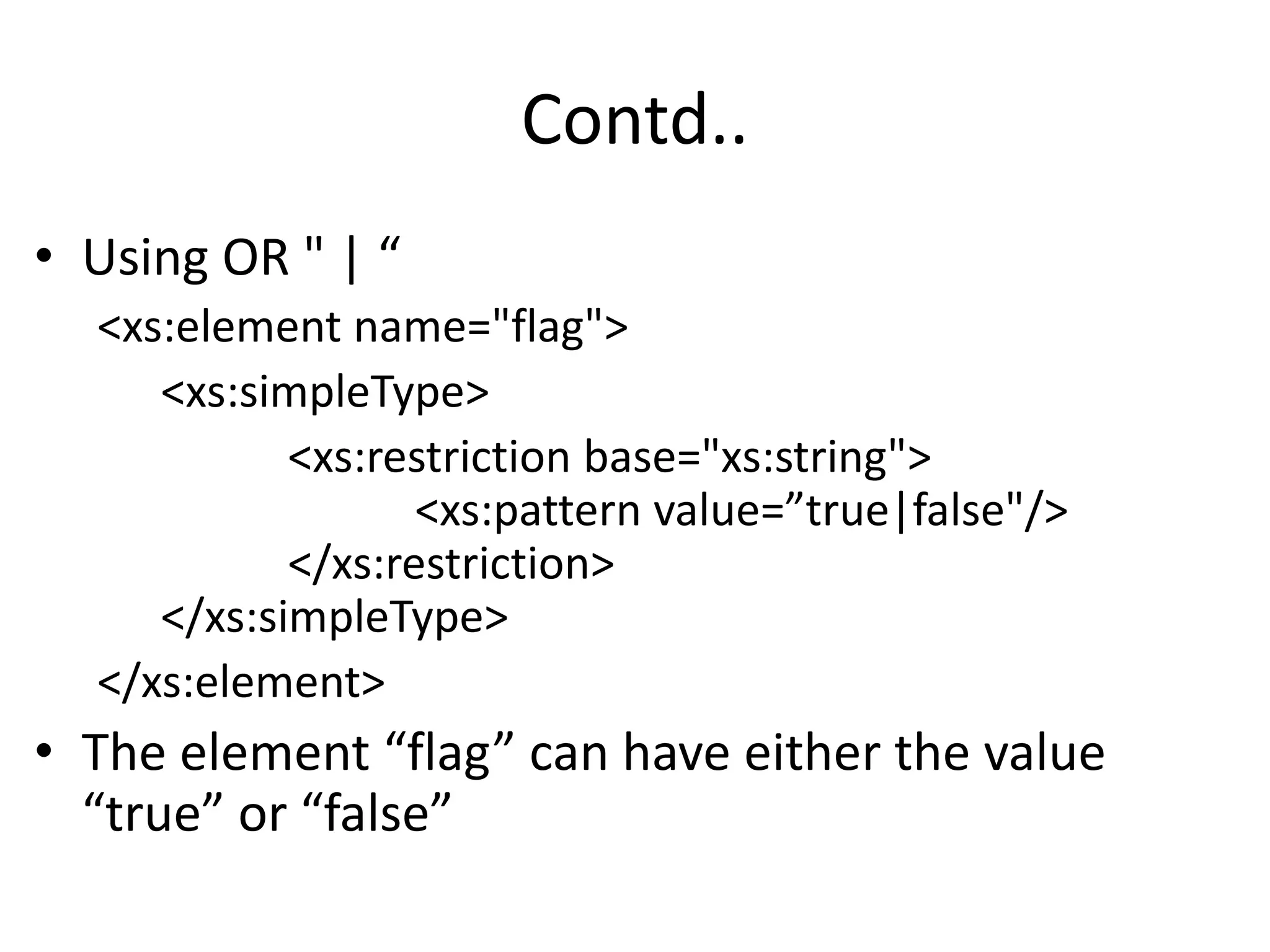 Contd..
• Using OR " | “
<xs:element name="flag">
<xs:simpleType>
<xs:restriction base="xs:string">
<xs:pattern value=”true|false"/>
</xs:restriction>
</xs:simpleType>
</xs:element>
• The element “flag” can have either the value
“true” or “false”
 