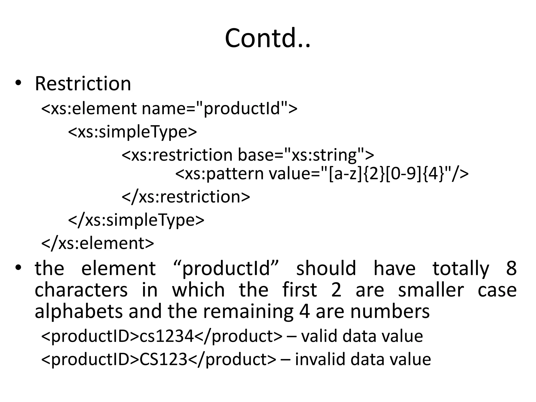 Contd..
• Restriction
<xs:element name="productId">
<xs:simpleType>
<xs:restriction base="xs:string">
<xs:pattern value="[a-z]{2}[0-9]{4}"/>
</xs:restriction>
</xs:simpleType>
</xs:element>
• the element “productId” should have totally 8
characters in which the first 2 are smaller case
alphabets and the remaining 4 are numbers
<productID>cs1234</product> – valid data value
<productID>CS123</product> – invalid data value
 