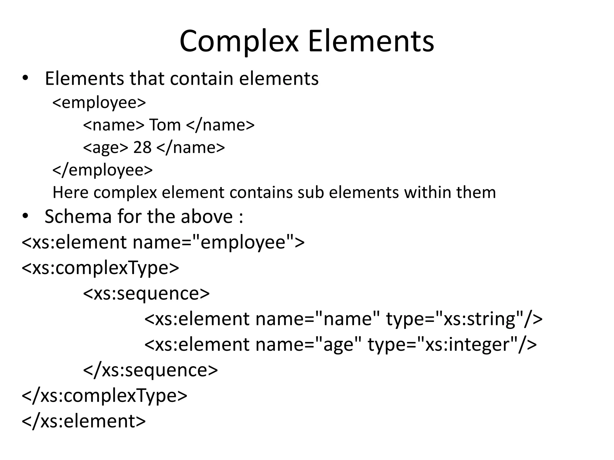 Complex Elements
• Elements that contain elements
<employee>
<name> Tom </name>
<age> 28 </name>
</employee>
Here complex element contains sub elements within them
• Schema for the above :
<xs:element name="employee">
<xs:complexType>
<xs:sequence>
<xs:element name="name" type="xs:string"/>
<xs:element name="age" type="xs:integer"/>
</xs:sequence>
</xs:complexType>
</xs:element>
 