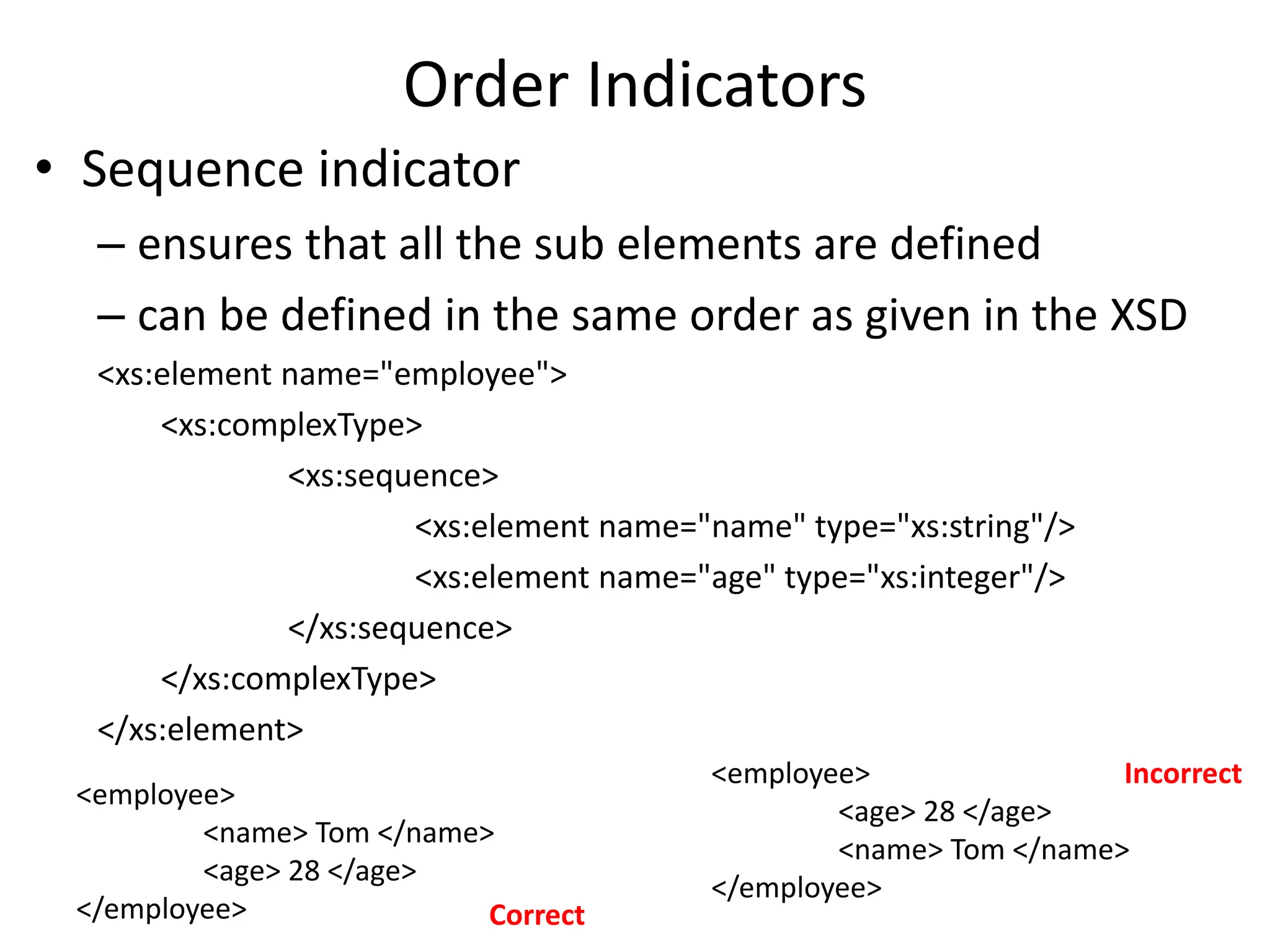 Order Indicators
• Sequence indicator
– ensures that all the sub elements are defined
– can be defined in the same order as given in the XSD
<xs:element name="employee">
<xs:complexType>
<xs:sequence>
<xs:element name="name" type="xs:string"/>
<xs:element name="age" type="xs:integer"/>
</xs:sequence>
</xs:complexType>
</xs:element>
<employee>
<name> Tom </name>
<age> 28 </age>
</employee>
<employee>
<age> 28 </age>
<name> Tom </name>
</employee>
Correct
Incorrect
 