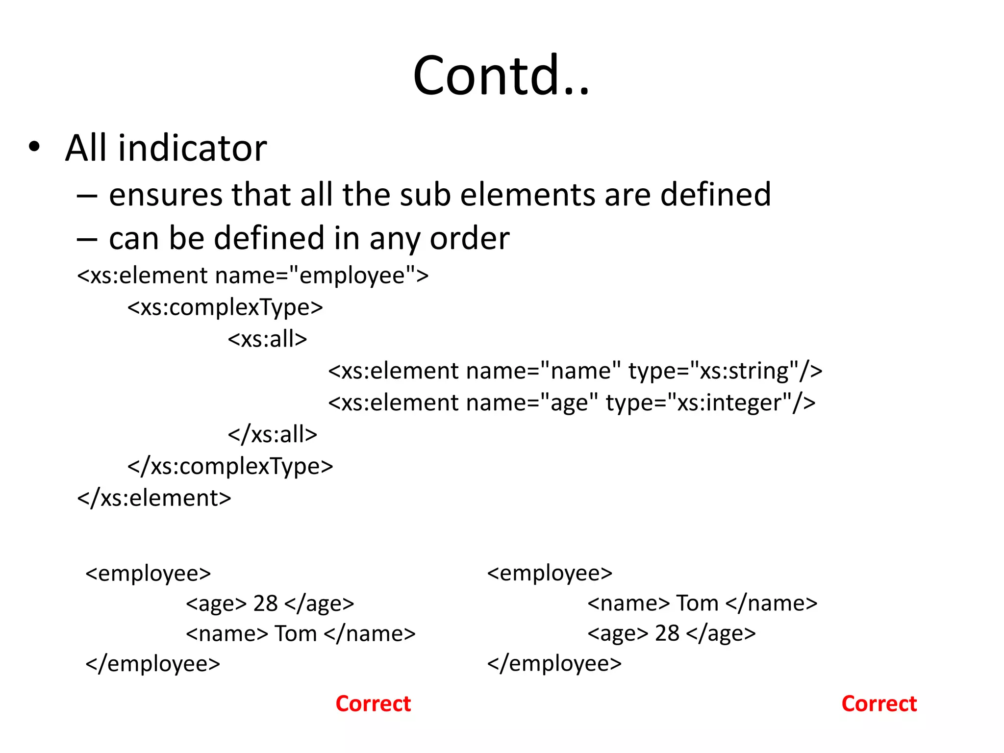 Contd..
• All indicator
– ensures that all the sub elements are defined
– can be defined in any order
<xs:element name="employee">
<xs:complexType>
<xs:all>
<xs:element name="name" type="xs:string"/>
<xs:element name="age" type="xs:integer"/>
</xs:all>
</xs:complexType>
</xs:element>
<employee>
<age> 28 </age>
<name> Tom </name>
</employee>
<employee>
<name> Tom </name>
<age> 28 </age>
</employee>
Correct Correct
 