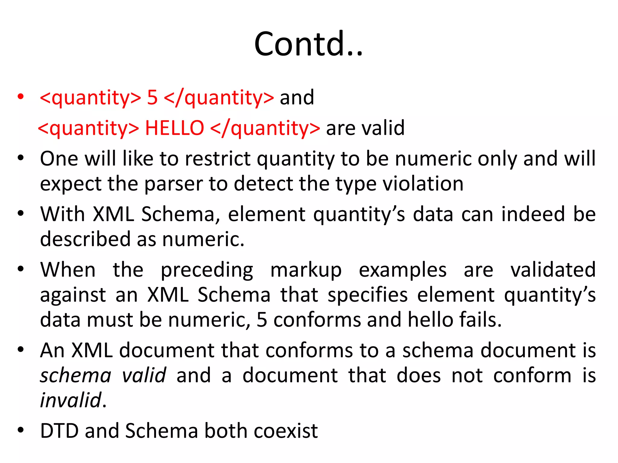 Contd..
• <quantity> 5 </quantity> and
<quantity> HELLO </quantity> are valid
• One will like to restrict quantity to be numeric only and will
expect the parser to detect the type violation
• With XML Schema, element quantity’s data can indeed be
described as numeric.
• When the preceding markup examples are validated
against an XML Schema that specifies element quantity’s
data must be numeric, 5 conforms and hello fails.
• An XML document that conforms to a schema document is
schema valid and a document that does not conform is
invalid.
• DTD and Schema both coexist
 