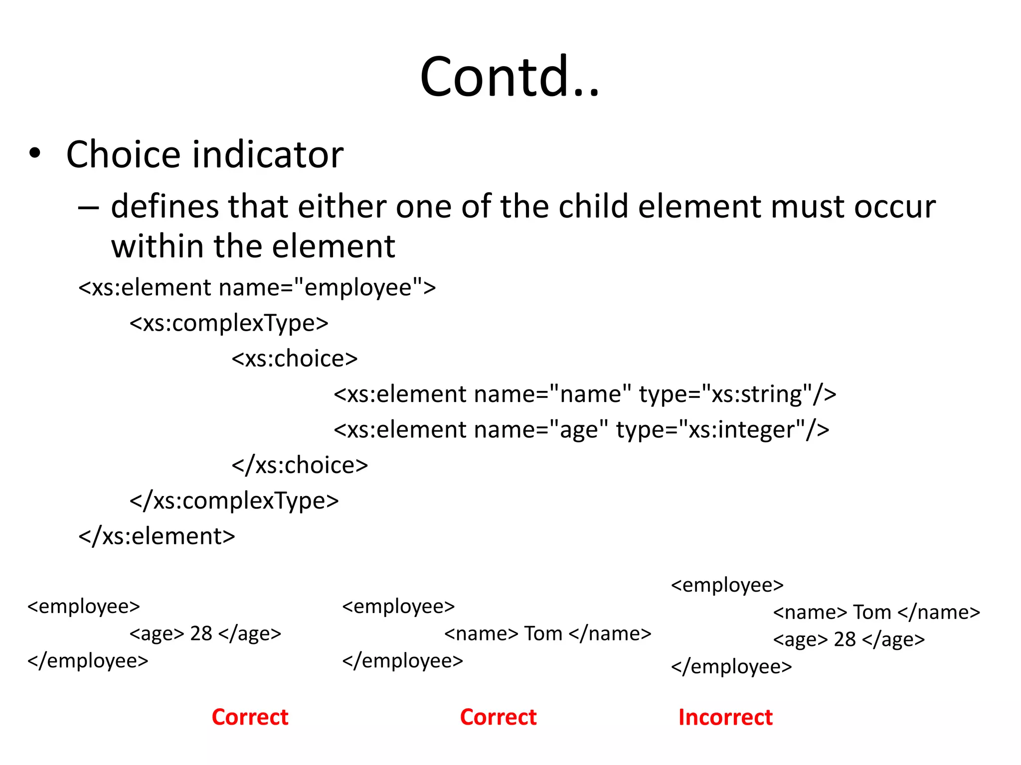 Contd..
• Choice indicator
– defines that either one of the child element must occur
within the element
<xs:element name="employee">
<xs:complexType>
<xs:choice>
<xs:element name="name" type="xs:string"/>
<xs:element name="age" type="xs:integer"/>
</xs:choice>
</xs:complexType>
</xs:element>
<employee>
<age> 28 </age>
</employee>
<employee>
<name> Tom </name>
</employee>
Correct Correct
<employee>
<name> Tom </name>
<age> 28 </age>
</employee>
Incorrect
 