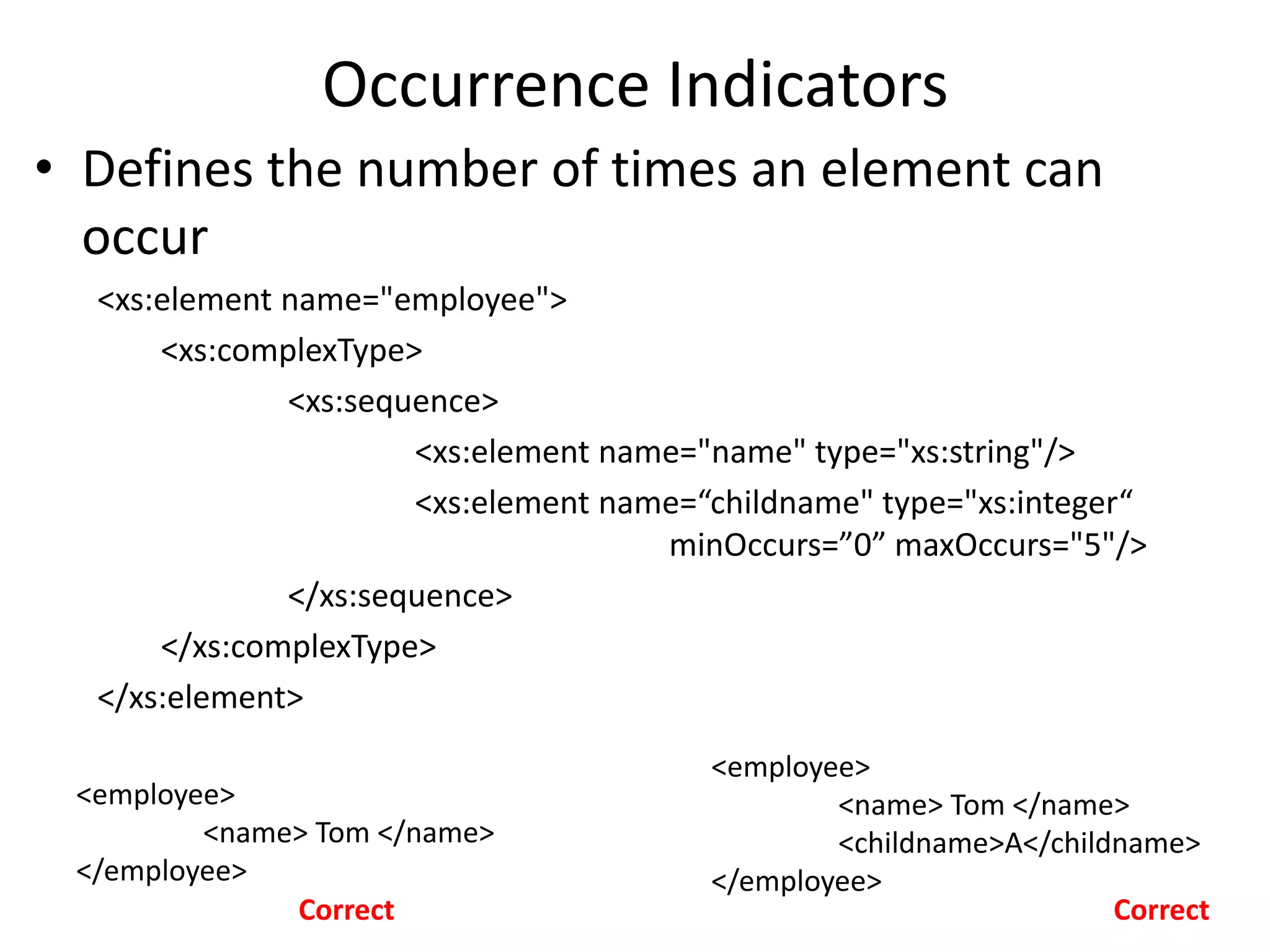 Occurrence Indicators
• Defines the number of times an element can
occur
<xs:element name="employee">
<xs:complexType>
<xs:sequence>
<xs:element name="name" type="xs:string"/>
<xs:element name=“childname" type="xs:integer“
minOccurs=”0” maxOccurs="5"/>
</xs:sequence>
</xs:complexType>
</xs:element>
<employee>
<name> Tom </name>
</employee>
<employee>
<name> Tom </name>
<childname>A</childname>
</employee>
Correct Correct
 