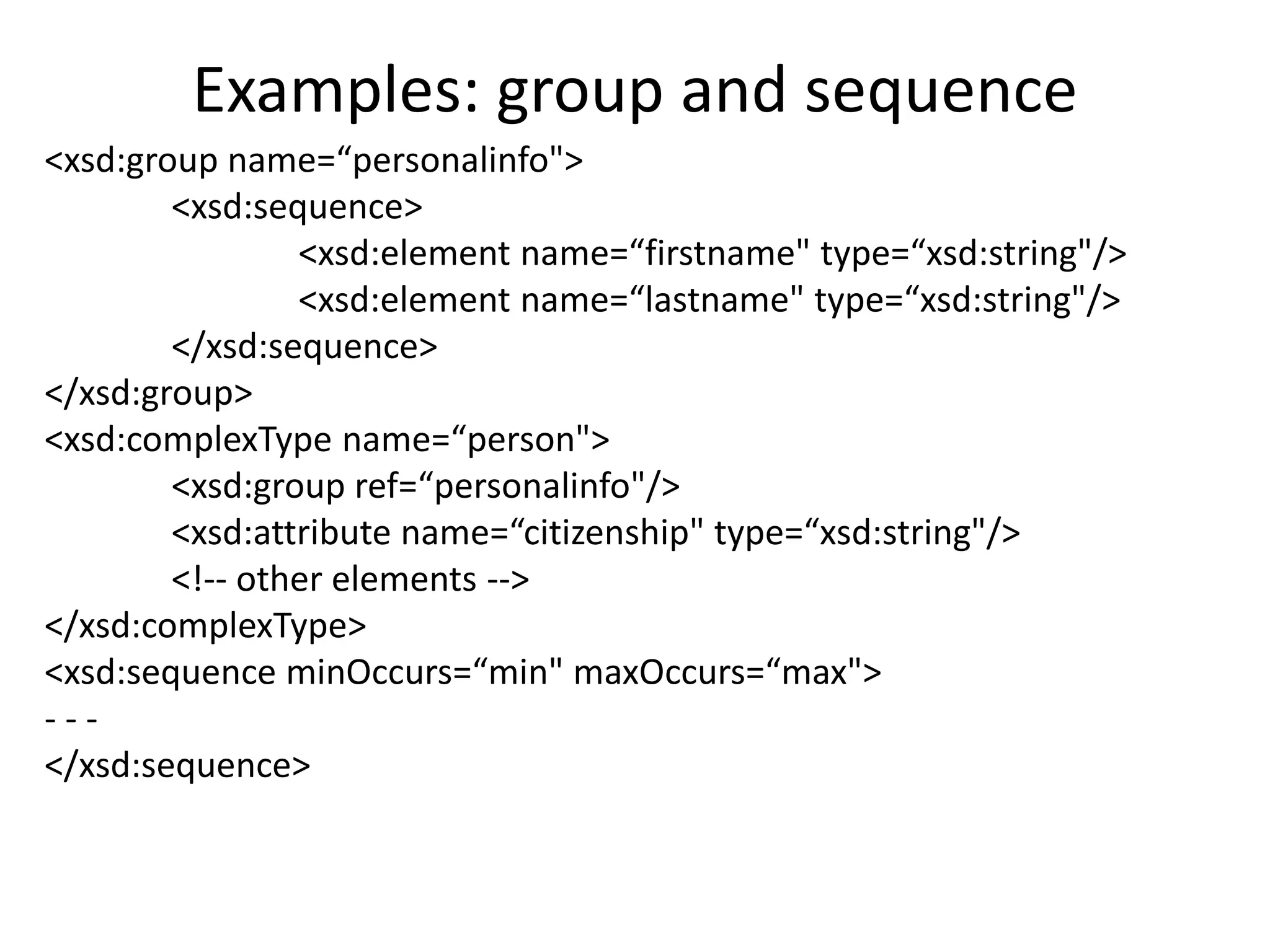 Examples: group and sequence
<xsd:group name=“personalinfo">
<xsd:sequence>
<xsd:element name=“firstname" type=“xsd:string"/>
<xsd:element name=“lastname" type=“xsd:string"/>
</xsd:sequence>
</xsd:group>
<xsd:complexType name=“person">
<xsd:group ref=“personalinfo"/>
<xsd:attribute name=“citizenship" type=“xsd:string"/>
<!-- other elements -->
</xsd:complexType>
<xsd:sequence minOccurs=“min" maxOccurs=“max">
- - -
</xsd:sequence>
 