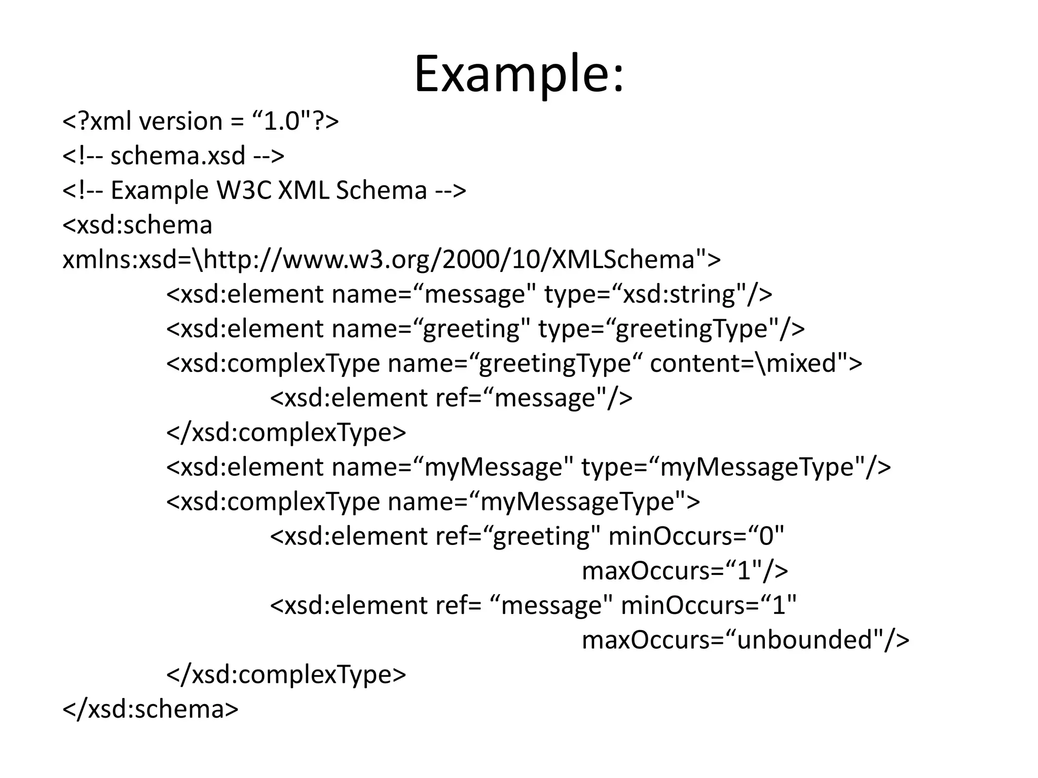 Example:
<?xml version = “1.0"?>
<!-- schema.xsd -->
<!-- Example W3C XML Schema -->
<xsd:schema
xmlns:xsd=http://www.w3.org/2000/10/XMLSchema">
<xsd:element name=“message" type=“xsd:string"/>
<xsd:element name=“greeting" type=“greetingType"/>
<xsd:complexType name=“greetingType“ content=mixed">
<xsd:element ref=“message"/>
</xsd:complexType>
<xsd:element name=“myMessage" type=“myMessageType"/>
<xsd:complexType name=“myMessageType">
<xsd:element ref=“greeting" minOccurs=“0"
maxOccurs=“1"/>
<xsd:element ref= “message" minOccurs=“1"
maxOccurs=“unbounded"/>
</xsd:complexType>
</xsd:schema>
 
