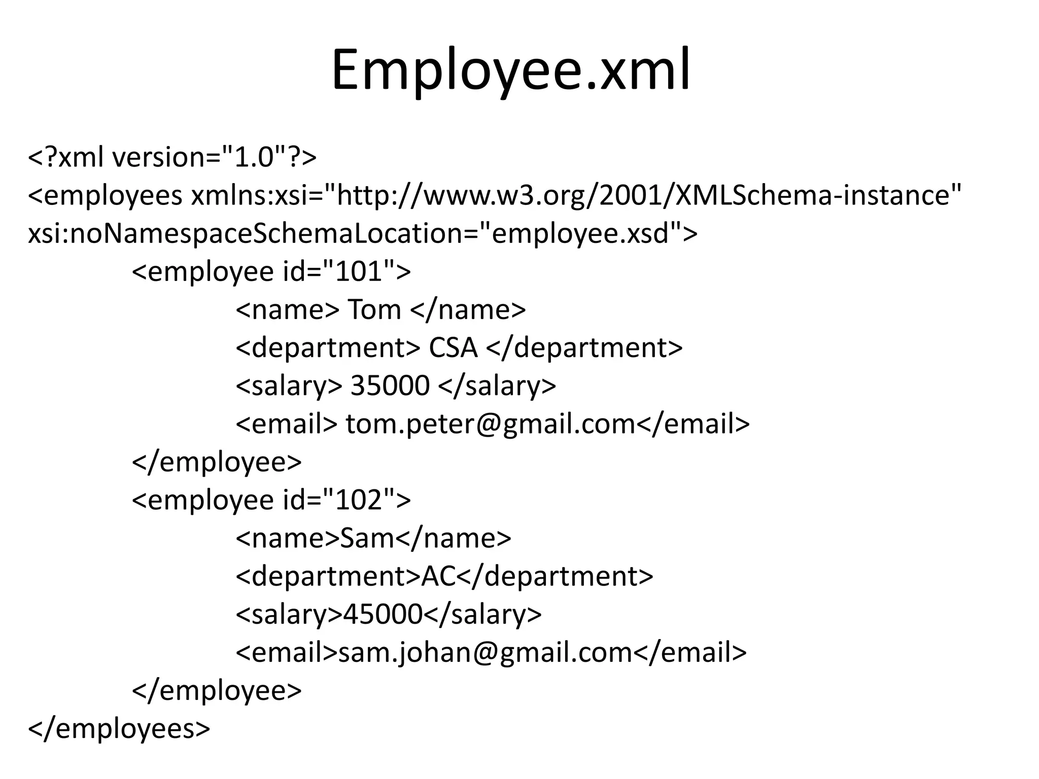 Employee.xml
<?xml version="1.0"?>
<employees xmlns:xsi="http://www.w3.org/2001/XMLSchema-instance"
xsi:noNamespaceSchemaLocation="employee.xsd">
<employee id="101">
<name> Tom </name>
<department> CSA </department>
<salary> 35000 </salary>
<email> tom.peter@gmail.com</email>
</employee>
<employee id="102">
<name>Sam</name>
<department>AC</department>
<salary>45000</salary>
<email>sam.johan@gmail.com</email>
</employee>
</employees>
 