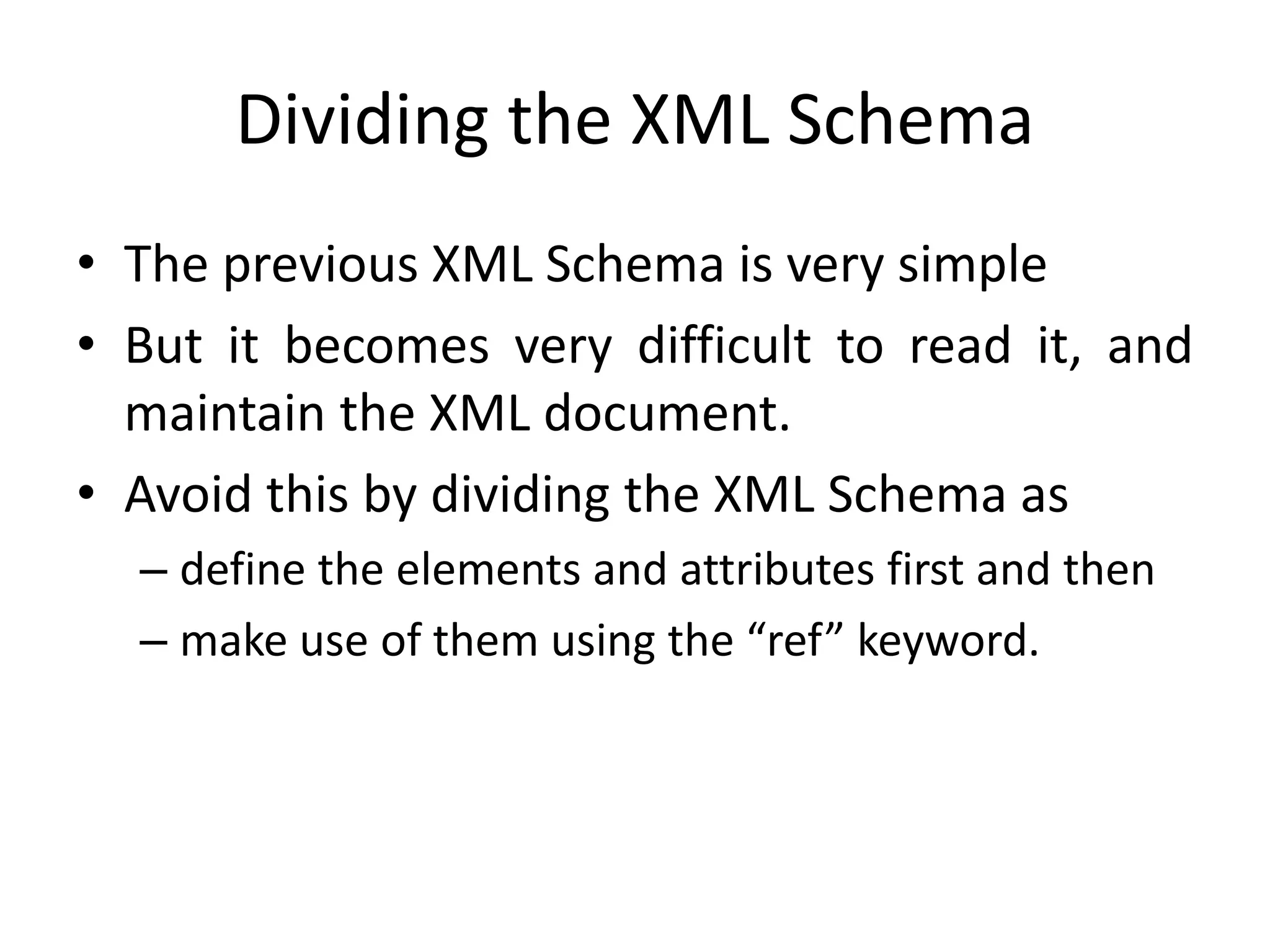 Dividing the XML Schema
• The previous XML Schema is very simple
• But it becomes very difficult to read it, and
maintain the XML document.
• Avoid this by dividing the XML Schema as
– define the elements and attributes first and then
– make use of them using the “ref” keyword.
 