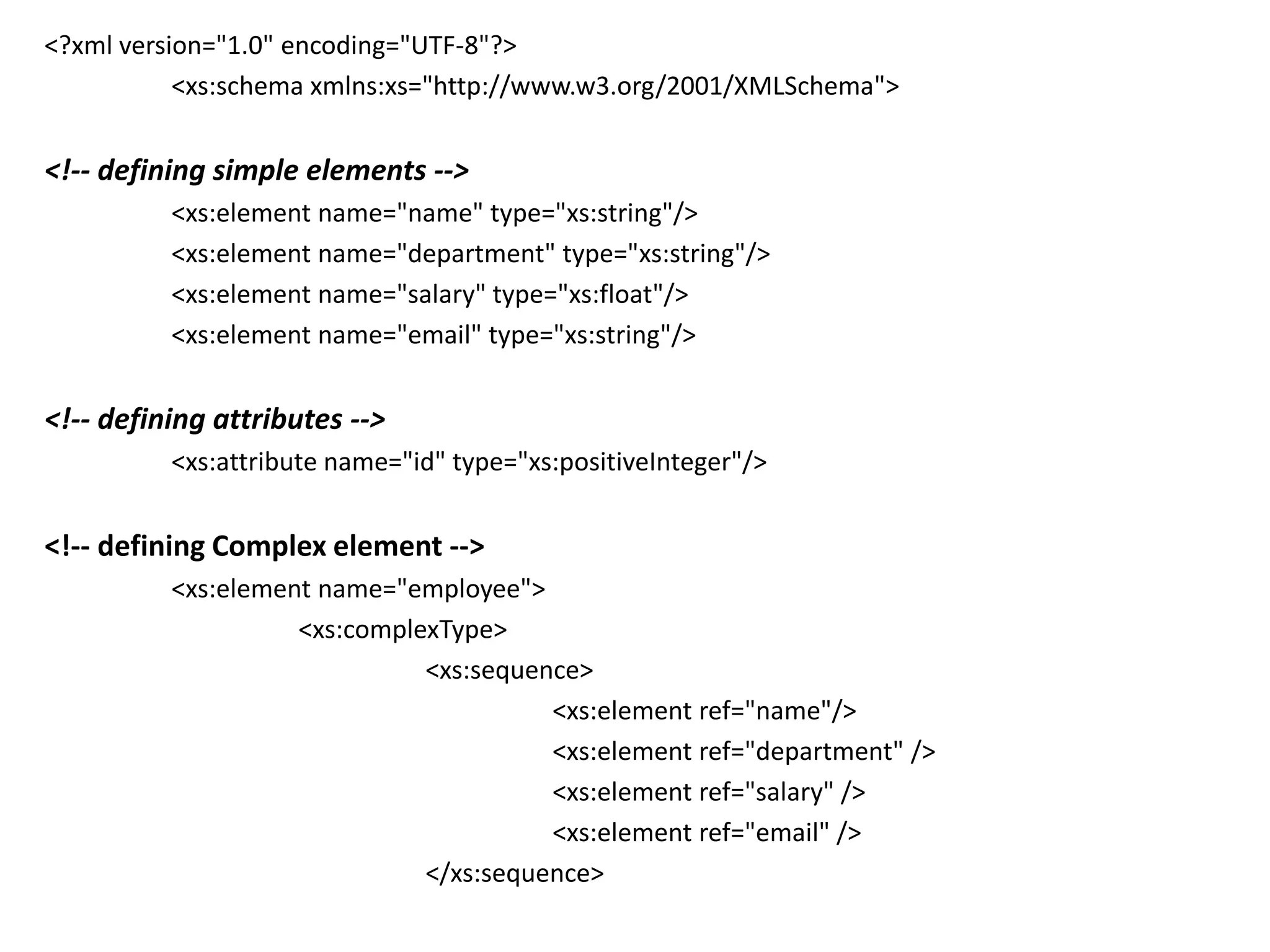 <?xml version="1.0" encoding="UTF-8"?>
<xs:schema xmlns:xs="http://www.w3.org/2001/XMLSchema">
<!-- defining simple elements -->
<xs:element name="name" type="xs:string"/>
<xs:element name="department" type="xs:string"/>
<xs:element name="salary" type="xs:float"/>
<xs:element name="email" type="xs:string"/>
<!-- defining attributes -->
<xs:attribute name="id" type="xs:positiveInteger"/>
<!-- defining Complex element -->
<xs:element name="employee">
<xs:complexType>
<xs:sequence>
<xs:element ref="name"/>
<xs:element ref="department" />
<xs:element ref="salary" />
<xs:element ref="email" />
</xs:sequence>
 