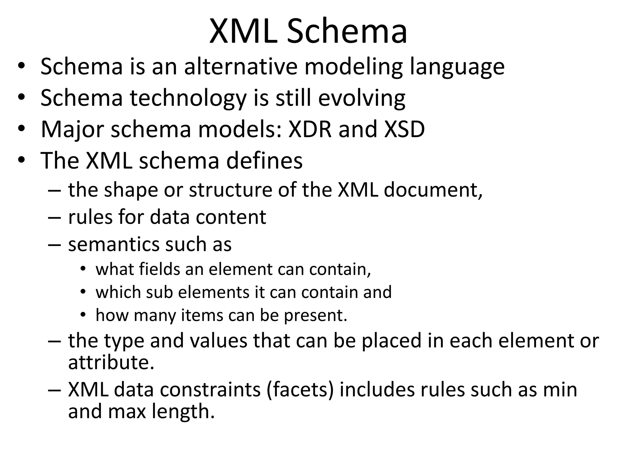 XML Schema
• Schema is an alternative modeling language
• Schema technology is still evolving
• Major schema models: XDR and XSD
• The XML schema defines
– the shape or structure of the XML document,
– rules for data content
– semantics such as
• what fields an element can contain,
• which sub elements it can contain and
• how many items can be present.
– the type and values that can be placed in each element or
attribute.
– XML data constraints (facets) includes rules such as min
and max length.
 