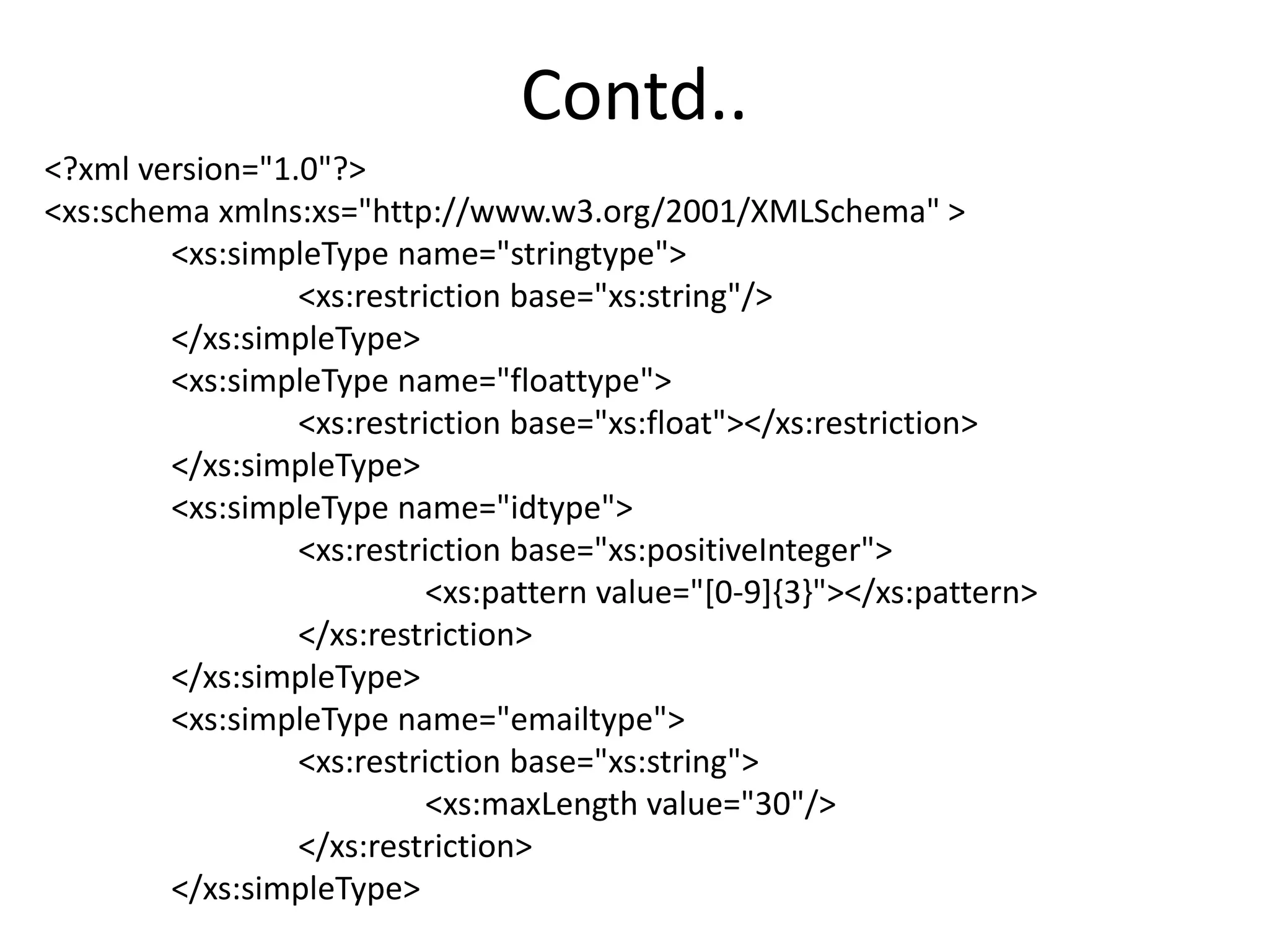 Contd..
<?xml version="1.0"?>
<xs:schema xmlns:xs="http://www.w3.org/2001/XMLSchema" >
<xs:simpleType name="stringtype">
<xs:restriction base="xs:string"/>
</xs:simpleType>
<xs:simpleType name="floattype">
<xs:restriction base="xs:float"></xs:restriction>
</xs:simpleType>
<xs:simpleType name="idtype">
<xs:restriction base="xs:positiveInteger">
<xs:pattern value="[0-9]{3}"></xs:pattern>
</xs:restriction>
</xs:simpleType>
<xs:simpleType name="emailtype">
<xs:restriction base="xs:string">
<xs:maxLength value="30"/>
</xs:restriction>
</xs:simpleType>
 