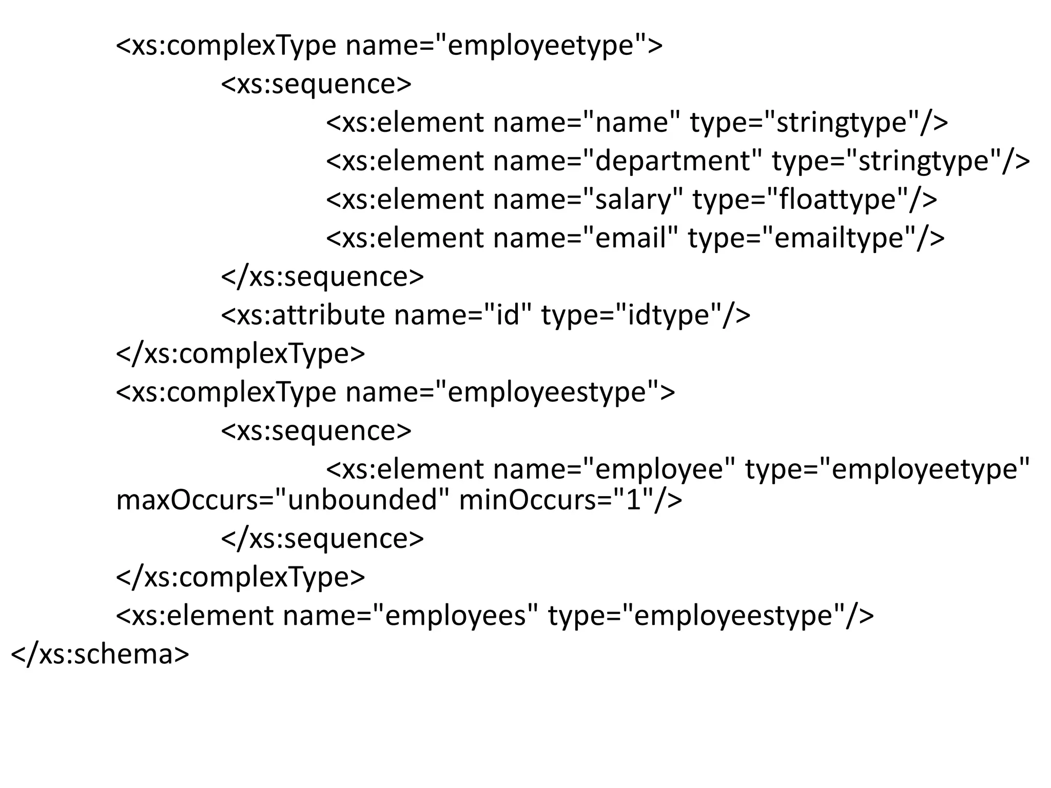 <xs:complexType name="employeetype">
<xs:sequence>
<xs:element name="name" type="stringtype"/>
<xs:element name="department" type="stringtype"/>
<xs:element name="salary" type="floattype"/>
<xs:element name="email" type="emailtype"/>
</xs:sequence>
<xs:attribute name="id" type="idtype"/>
</xs:complexType>
<xs:complexType name="employeestype">
<xs:sequence>
<xs:element name="employee" type="employeetype"
maxOccurs="unbounded" minOccurs="1"/>
</xs:sequence>
</xs:complexType>
<xs:element name="employees" type="employeestype"/>
</xs:schema>
 