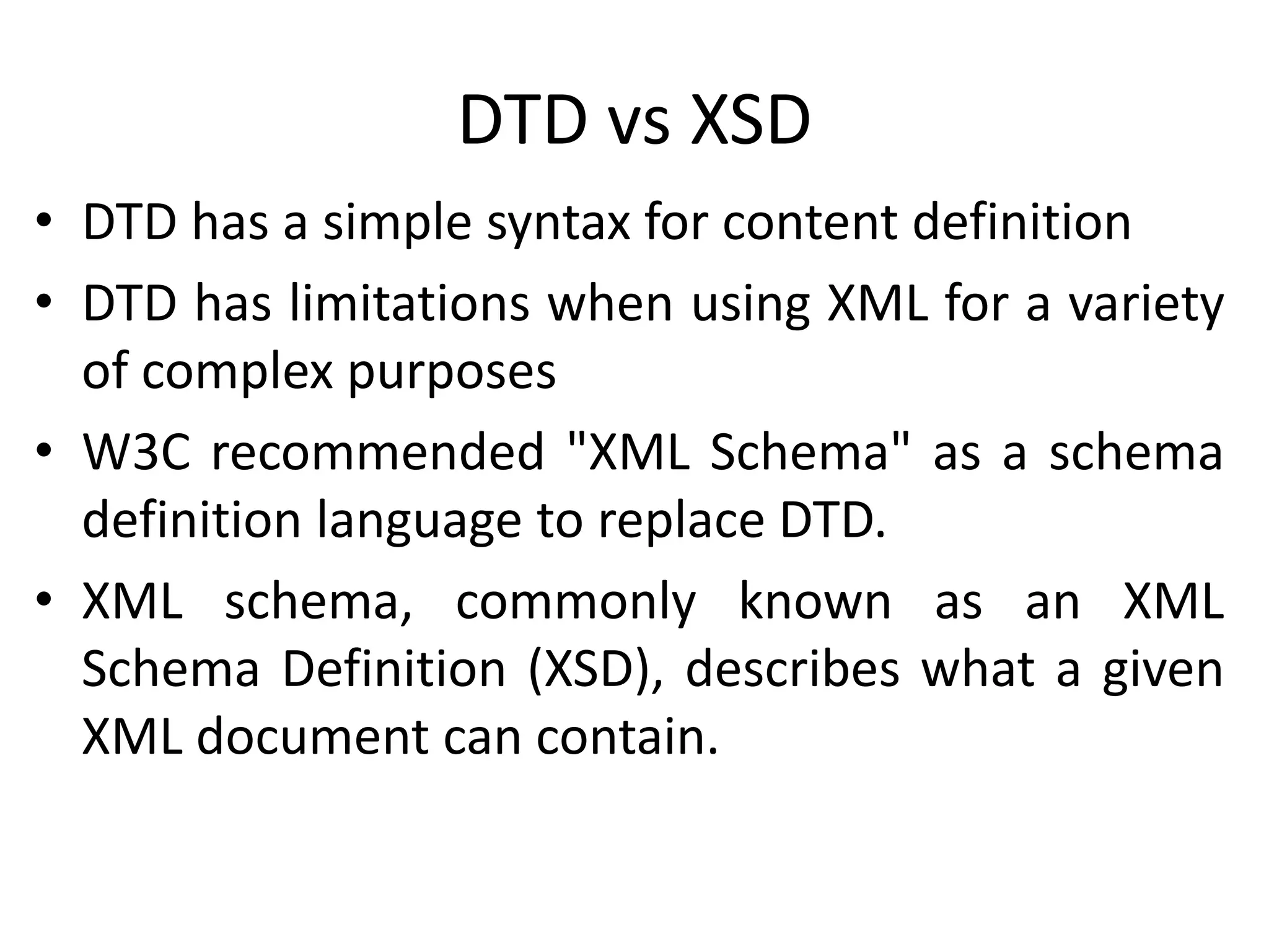 DTD vs XSD
• DTD has a simple syntax for content definition
• DTD has limitations when using XML for a variety
of complex purposes
• W3C recommended "XML Schema" as a schema
definition language to replace DTD.
• XML schema, commonly known as an XML
Schema Definition (XSD), describes what a given
XML document can contain.
 