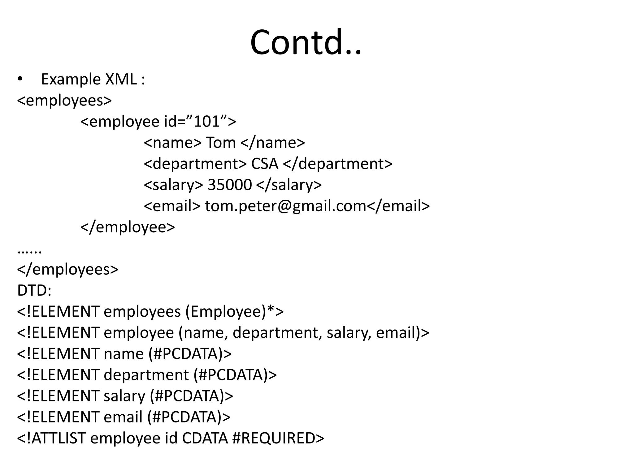 Contd..
• Example XML :
<employees>
<employee id=”101”>
<name> Tom </name>
<department> CSA </department>
<salary> 35000 </salary>
<email> tom.peter@gmail.com</email>
</employee>
…...
</employees>
DTD:
<!ELEMENT employees (Employee)*>
<!ELEMENT employee (name, department, salary, email)>
<!ELEMENT name (#PCDATA)>
<!ELEMENT department (#PCDATA)>
<!ELEMENT salary (#PCDATA)>
<!ELEMENT email (#PCDATA)>
<!ATTLIST employee id CDATA #REQUIRED>
 