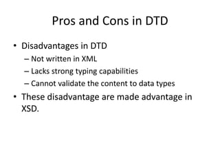 Pros and Cons in DTD
• Disadvantages in DTD
– Not written in XML
– Lacks strong typing capabilities
– Cannot validate the content to data types
• These disadvantage are made advantage in
XSD.
 