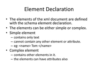 Element Declaration
• The elements of the xml document are defined
with the schema element declaration.
• The elements can be either simple or complex.
• Simple element
– contains only text
– cannot contain any other element or attribute.
– eg: <name> Tom </name>
• Complex element
– contains other elements in it.
– the elements can have attributes also
 