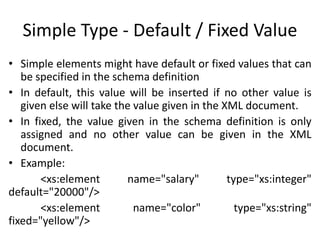 Simple Type - Default / Fixed Value
• Simple elements might have default or fixed values that can
be specified in the schema definition
• In default, this value will be inserted if no other value is
given else will take the value given in the XML document.
• In fixed, the value given in the schema definition is only
assigned and no other value can be given in the XML
document.
• Example:
<xs:element name="salary" type="xs:integer"
default="20000"/>
<xs:element name="color" type="xs:string"
fixed="yellow"/>
 