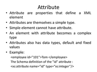 Attribute
• Attribute are properties that define a XML
element
• Attributes are themselves a simple type.
• Simple element cannot have attribute.
• An element with attribute becomes a complex
type
• Attributes also has data types, default and fixed
values
• Example:
<employee id=”101”>Tom </employee>
The Schema definition of the "id" attribute :
<xs:attribute name=”id” type=”xs:integer”/>
 