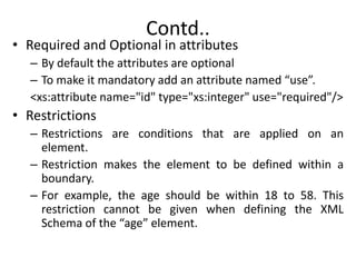 Contd..
• Required and Optional in attributes
– By default the attributes are optional
– To make it mandatory add an attribute named “use”.
<xs:attribute name="id" type="xs:integer" use="required"/>
• Restrictions
– Restrictions are conditions that are applied on an
element.
– Restriction makes the element to be defined within a
boundary.
– For example, the age should be within 18 to 58. This
restriction cannot be given when defining the XML
Schema of the “age” element.
 