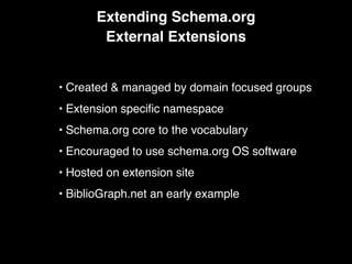 Extending Schema.org
External Extensions
• Created & managed by domain focused groups
• Extension speciﬁc namespace
• Schema.org core to the vocabulary
• Encouraged to use schema.org OS software
• Hosted on extension site
• BiblioGraph.net an early example
 