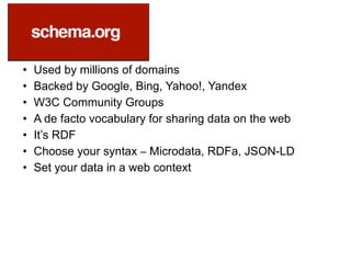 • Used by millions of domains
• Backed by Google, Bing, Yahoo!, Yandex
• W3C Community Groups
• A de facto vocabulary for sharing data on the web
• It’s RDF
• Choose your syntax – Microdata, RDFa, JSON-LD
• Set your data in a web context
 