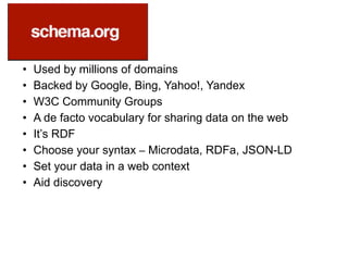 • Used by millions of domains
• Backed by Google, Bing, Yahoo!, Yandex
• W3C Community Groups
• A de facto vocabulary for sharing data on the web
• It’s RDF
• Choose your syntax – Microdata, RDFa, JSON-LD
• Set your data in a web context
• Aid discovery
 