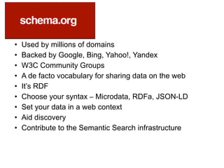 • Used by millions of domains
• Backed by Google, Bing, Yahoo!, Yandex
• W3C Community Groups
• A de facto vocabulary for sharing data on the web
• It’s RDF
• Choose your syntax – Microdata, RDFa, JSON-LD
• Set your data in a web context
• Aid discovery
• Contribute to the Semantic Search infrastructure
 