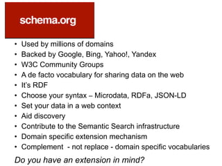 • Used by millions of domains
• Backed by Google, Bing, Yahoo!, Yandex
• W3C Community Groups
• A de facto vocabulary for sharing data on the web
• It’s RDF
• Choose your syntax – Microdata, RDFa, JSON-LD
• Set your data in a web context
• Aid discovery
• Contribute to the Semantic Search infrastructure
• Domain specific extension mechanism
• Complement - not replace - domain specific vocabularies
Do you have an extension in mind?
 