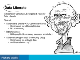 Independent Consultant, Evangelist & Founder
Data Liberate
Chair of:
• Schema Bib Extend W3C Community Group
• Schema.org for bibliographic data
• bib.schema.org
• BiblioGraph.net
• Bibliographic Schema.org extension vocabulary
• Schema Architypes W3C Community Group
• Schema.org for archives data
• archives.schema.org ?
Richard Wallis
 
