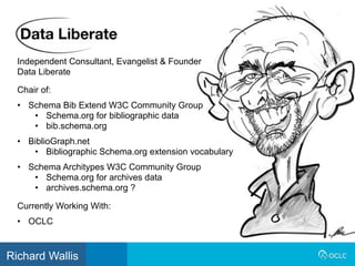 Independent Consultant, Evangelist & Founder
Data Liberate
Currently Working With:
• OCLC
Chair of:
• Schema Bib Extend W3C Community Group
• Schema.org for bibliographic data
• bib.schema.org
• BiblioGraph.net
• Bibliographic Schema.org extension vocabulary
• Schema Architypes W3C Community Group
• Schema.org for archives data
• archives.schema.org ?
Richard Wallis
 