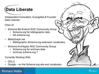 Independent Consultant, Evangelist & Founder
Data Liberate
Currently Working With:
• OCLC
• Google – on the Schema.org site and vocabulary
Chair of:
• Schema Bib Extend W3C Community Group
• Schema.org for bibliographic data
• bib.schema.org
• BiblioGraph.net
• Bibliographic Schema.org extension vocabulary
• Schema Architypes W3C Community Group
• Schema.org for archives data
• archives.schema.org ?
Richard Wallis
 