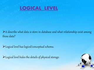 LOGICAL LEVEL
it describe what data is store in database and what relationship exist among
those data?
Logical level has logical/conceptual schema.
Logical level hides the details of physical storage.
 