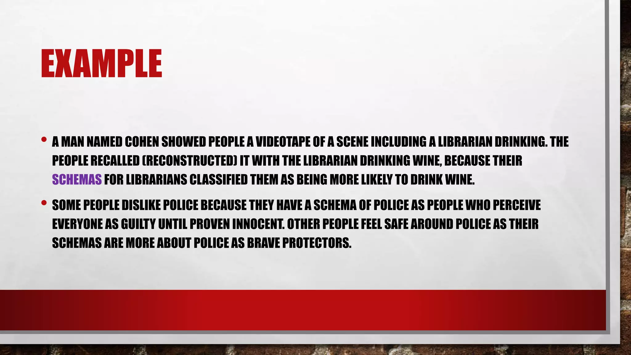 EXAMPLE
• A MAN NAMED COHEN SHOWED PEOPLE A VIDEOTAPE OF A SCENE INCLUDING A LIBRARIAN DRINKING. THE
PEOPLE RECALLED (RECONSTRUCTED) IT WITH THE LIBRARIAN DRINKING WINE, BECAUSE THEIR
SCHEMAS FOR LIBRARIANS CLASSIFIED THEM AS BEING MORE LIKELY TO DRINK WINE.
• SOME PEOPLE DISLIKE POLICE BECAUSE THEY HAVE A SCHEMA OF POLICE AS PEOPLE WHO PERCEIVE
EVERYONE AS GUILTY UNTIL PROVEN INNOCENT. OTHER PEOPLE FEEL SAFE AROUND POLICE AS THEIR
SCHEMAS ARE MORE ABOUT POLICE AS BRAVE PROTECTORS.
 