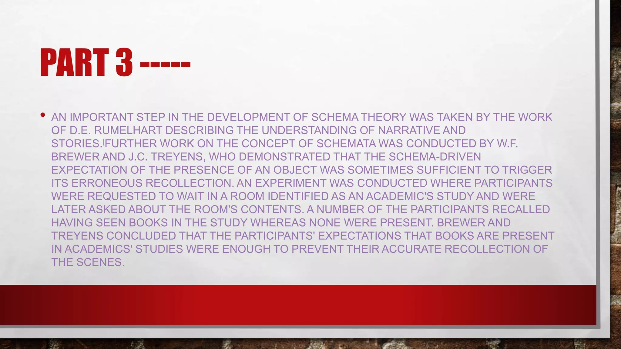 PART 3 -----
• AN IMPORTANT STEP IN THE DEVELOPMENT OF SCHEMA THEORY WAS TAKEN BY THE WORK
OF D.E. RUMELHART DESCRIBING THE UNDERSTANDING OF NARRATIVE AND
STORIES.[FURTHER WORK ON THE CONCEPT OF SCHEMATA WAS CONDUCTED BY W.F.
BREWER AND J.C. TREYENS, WHO DEMONSTRATED THAT THE SCHEMA-DRIVEN
EXPECTATION OF THE PRESENCE OF AN OBJECT WAS SOMETIMES SUFFICIENT TO TRIGGER
ITS ERRONEOUS RECOLLECTION. AN EXPERIMENT WAS CONDUCTED WHERE PARTICIPANTS
WERE REQUESTED TO WAIT IN A ROOM IDENTIFIED AS AN ACADEMIC'S STUDY AND WERE
LATER ASKED ABOUT THE ROOM'S CONTENTS. A NUMBER OF THE PARTICIPANTS RECALLED
HAVING SEEN BOOKS IN THE STUDY WHEREAS NONE WERE PRESENT. BREWER AND
TREYENS CONCLUDED THAT THE PARTICIPANTS' EXPECTATIONS THAT BOOKS ARE PRESENT
IN ACADEMICS' STUDIES WERE ENOUGH TO PREVENT THEIR ACCURATE RECOLLECTION OF
THE SCENES.
 