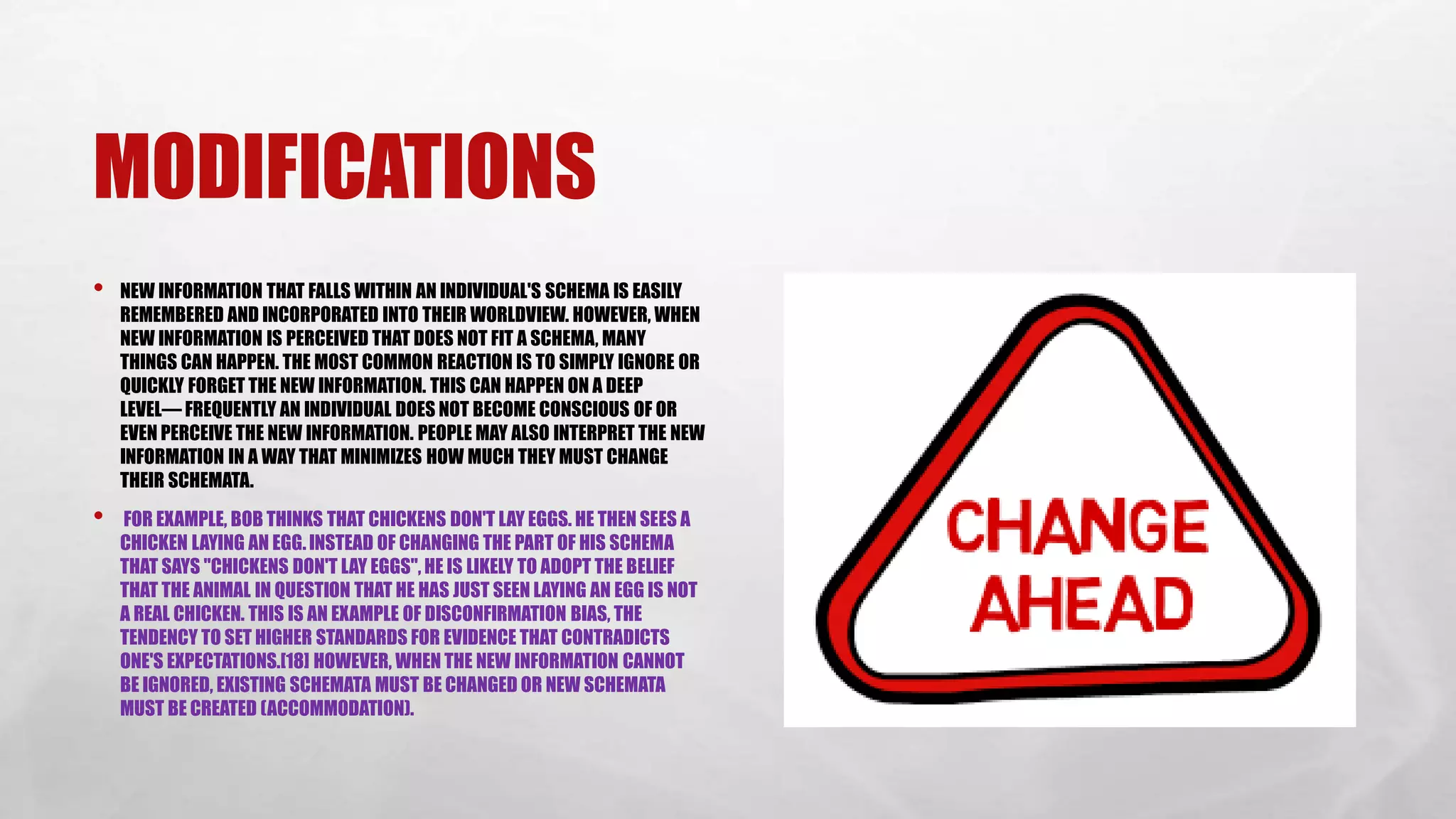 MODIFICATIONS
• NEW INFORMATION THAT FALLS WITHIN AN INDIVIDUAL'S SCHEMA IS EASILY
REMEMBERED AND INCORPORATED INTO THEIR WORLDVIEW. HOWEVER, WHEN
NEW INFORMATION IS PERCEIVED THAT DOES NOT FIT A SCHEMA, MANY
THINGS CAN HAPPEN. THE MOST COMMON REACTION IS TO SIMPLY IGNORE OR
QUICKLY FORGET THE NEW INFORMATION. THIS CAN HAPPEN ON A DEEP
LEVEL— FREQUENTLY AN INDIVIDUAL DOES NOT BECOME CONSCIOUS OF OR
EVEN PERCEIVE THE NEW INFORMATION. PEOPLE MAY ALSO INTERPRET THE NEW
INFORMATION IN A WAY THAT MINIMIZES HOW MUCH THEY MUST CHANGE
THEIR SCHEMATA.
• FOR EXAMPLE, BOB THINKS THAT CHICKENS DON'T LAY EGGS. HE THEN SEES A
CHICKEN LAYING AN EGG. INSTEAD OF CHANGING THE PART OF HIS SCHEMA
THAT SAYS "CHICKENS DON'T LAY EGGS", HE IS LIKELY TO ADOPT THE BELIEF
THAT THE ANIMAL IN QUESTION THAT HE HAS JUST SEEN LAYING AN EGG IS NOT
A REAL CHICKEN. THIS IS AN EXAMPLE OF DISCONFIRMATION BIAS, THE
TENDENCY TO SET HIGHER STANDARDS FOR EVIDENCE THAT CONTRADICTS
ONE'S EXPECTATIONS.[18] HOWEVER, WHEN THE NEW INFORMATION CANNOT
BE IGNORED, EXISTING SCHEMATA MUST BE CHANGED OR NEW SCHEMATA
MUST BE CREATED (ACCOMMODATION).
 