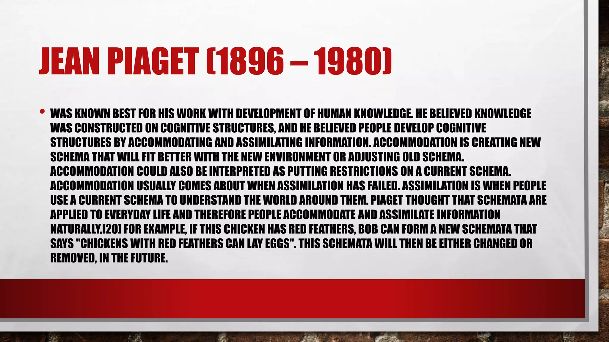 JEAN PIAGET (1896 – 1980)
• WAS KNOWN BEST FOR HIS WORK WITH DEVELOPMENT OF HUMAN KNOWLEDGE. HE BELIEVED KNOWLEDGE
WAS CONSTRUCTED ON COGNITIVE STRUCTURES, AND HE BELIEVED PEOPLE DEVELOP COGNITIVE
STRUCTURES BY ACCOMMODATING AND ASSIMILATING INFORMATION. ACCOMMODATION IS CREATING NEW
SCHEMA THAT WILL FIT BETTER WITH THE NEW ENVIRONMENT OR ADJUSTING OLD SCHEMA.
ACCOMMODATION COULD ALSO BE INTERPRETED AS PUTTING RESTRICTIONS ON A CURRENT SCHEMA.
ACCOMMODATION USUALLY COMES ABOUT WHEN ASSIMILATION HAS FAILED. ASSIMILATION IS WHEN PEOPLE
USE A CURRENT SCHEMA TO UNDERSTAND THE WORLD AROUND THEM. PIAGET THOUGHT THAT SCHEMATA ARE
APPLIED TO EVERYDAY LIFE AND THEREFORE PEOPLE ACCOMMODATE AND ASSIMILATE INFORMATION
NATURALLY.[20] FOR EXAMPLE, IF THIS CHICKEN HAS RED FEATHERS, BOB CAN FORM A NEW SCHEMATA THAT
SAYS "CHICKENS WITH RED FEATHERS CAN LAY EGGS". THIS SCHEMATA WILL THEN BE EITHER CHANGED OR
REMOVED, IN THE FUTURE.
 