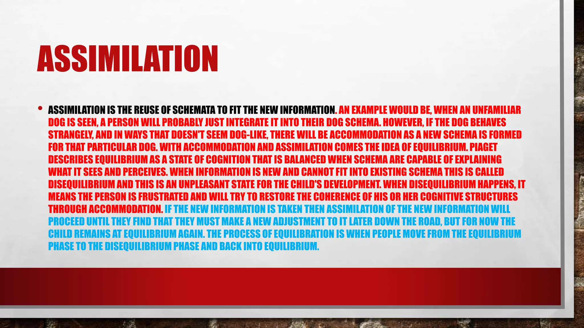 ASSIMILATION
• ASSIMILATION IS THE REUSE OF SCHEMATA TO FIT THE NEW INFORMATION. AN EXAMPLE WOULD BE, WHEN AN UNFAMILIAR
DOG IS SEEN, A PERSON WILL PROBABLY JUST INTEGRATE IT INTO THEIR DOG SCHEMA. HOWEVER, IF THE DOG BEHAVES
STRANGELY, AND IN WAYS THAT DOESN'T SEEM DOG-LIKE, THERE WILL BE ACCOMMODATION AS A NEW SCHEMA IS FORMED
FOR THAT PARTICULAR DOG. WITH ACCOMMODATION AND ASSIMILATION COMESTHE IDEA OF EQUILIBRIUM. PIAGET
DESCRIBES EQUILIBRIUM AS A STATE OF COGNITION THAT IS BALANCED WHEN SCHEMA ARE CAPABLE OF EXPLAINING
WHAT IT SEES AND PERCEIVES. WHEN INFORMATION IS NEW AND CANNOT FIT INTO EXISTING SCHEMA THIS IS CALLED
DISEQUILIBRIUM AND THIS IS AN UNPLEASANT STATE FOR THE CHILD'S DEVELOPMENT. WHEN DISEQUILIBRIUMHAPPENS, IT
MEANS THE PERSON IS FRUSTRATED AND WILL TRY TO RESTORE THE COHERENCE OF HIS OR HER COGNITIVE STRUCTURES
THROUGH ACCOMMODATION. IF THE NEW INFORMATION IS TAKEN THEN ASSIMILATION OF THE NEW INFORMATION WILL
PROCEED UNTIL THEY FIND THAT THEY MUST MAKE A NEW ADJUSTMENT TO IT LATER DOWN THE ROAD, BUT FOR NOW THE
CHILD REMAINS AT EQUILIBRIUM AGAIN. THE PROCESS OF EQUILIBRATION IS WHEN PEOPLE MOVE FROM THE EQUILIBRIUM
PHASE TO THE DISEQUILIBRIUM PHASE AND BACK INTO EQUILIBRIUM.
 