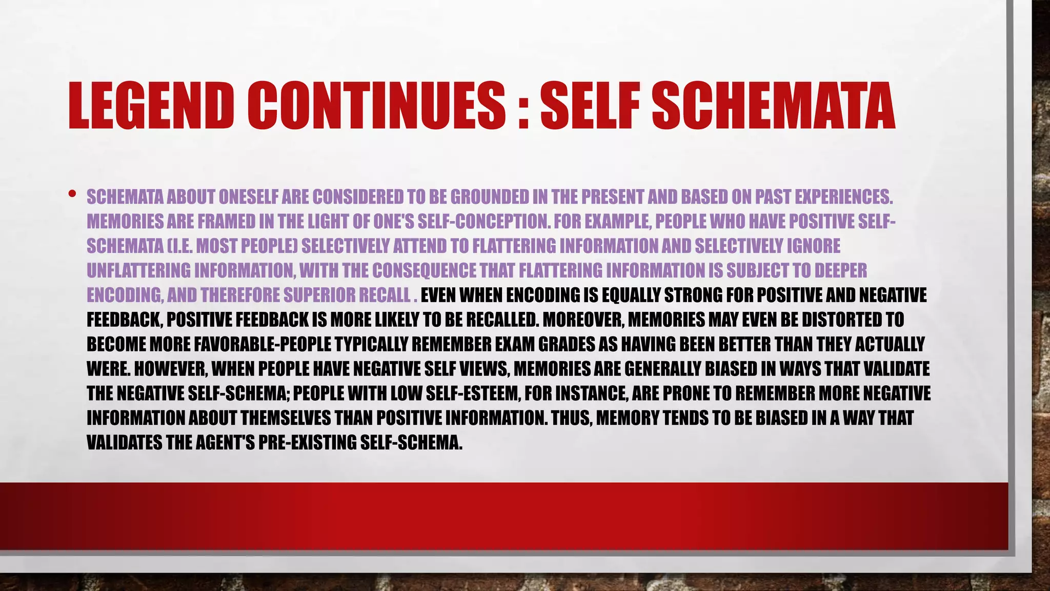LEGEND CONTINUES : SELF SCHEMATA
• SCHEMATA ABOUT ONESELF ARE CONSIDERED TO BE GROUNDED IN THE PRESENT AND BASED ON PAST EXPERIENCES.
MEMORIES ARE FRAMED IN THE LIGHT OF ONE'S SELF-CONCEPTION. FOR EXAMPLE, PEOPLE WHO HAVE POSITIVE SELF-
SCHEMATA (I.E. MOST PEOPLE) SELECTIVELY ATTEND TO FLATTERING INFORMATION AND SELECTIVELY IGNORE
UNFLATTERING INFORMATION, WITH THE CONSEQUENCE THAT FLATTERING INFORMATION IS SUBJECT TO DEEPER
ENCODING, AND THEREFORE SUPERIOR RECALL . EVEN WHEN ENCODING IS EQUALLY STRONG FOR POSITIVE AND NEGATIVE
FEEDBACK, POSITIVE FEEDBACK IS MORE LIKELY TO BE RECALLED. MOREOVER, MEMORIES MAY EVEN BE DISTORTED TO
BECOME MORE FAVORABLE-PEOPLE TYPICALLY REMEMBER EXAM GRADES AS HAVING BEEN BETTER THAN THEY ACTUALLY
WERE. HOWEVER, WHEN PEOPLE HAVE NEGATIVE SELF VIEWS, MEMORIES ARE GENERALLY BIASED IN WAYS THAT VALIDATE
THE NEGATIVE SELF-SCHEMA; PEOPLE WITH LOW SELF-ESTEEM, FOR INSTANCE, ARE PRONE TO REMEMBER MORE NEGATIVE
INFORMATION ABOUT THEMSELVES THAN POSITIVE INFORMATION. THUS, MEMORY TENDS TO BE BIASED IN A WAY THAT
VALIDATES THE AGENT'S PRE-EXISTING SELF-SCHEMA.
 