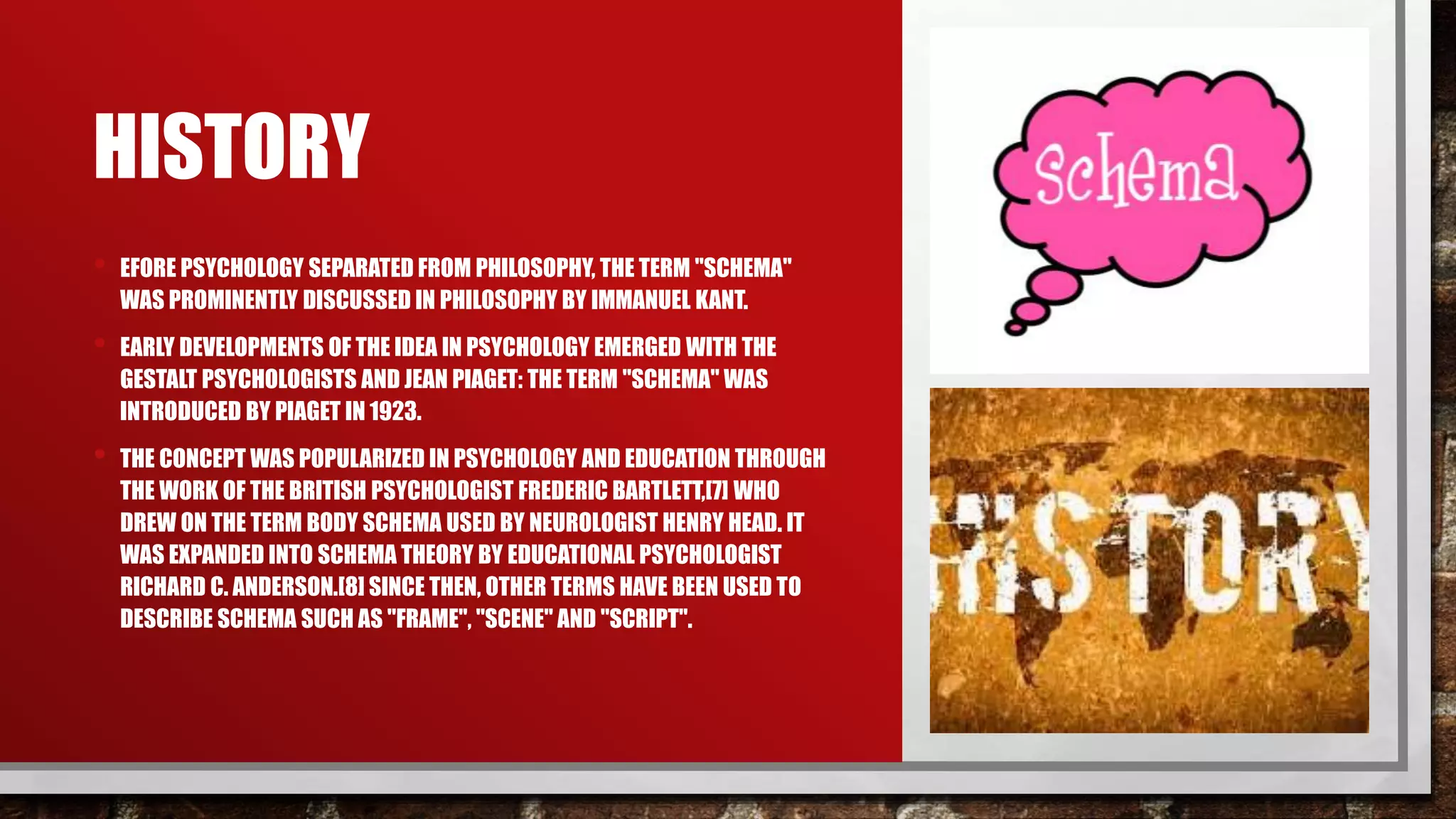 HISTORY
• EFORE PSYCHOLOGY SEPARATED FROM PHILOSOPHY, THE TERM "SCHEMA"
WAS PROMINENTLY DISCUSSED IN PHILOSOPHY BY IMMANUEL KANT.
• EARLY DEVELOPMENTS OF THE IDEA IN PSYCHOLOGY EMERGED WITH THE
GESTALT PSYCHOLOGISTS AND JEAN PIAGET: THE TERM "SCHEMA" WAS
INTRODUCED BY PIAGET IN 1923.
• THE CONCEPT WAS POPULARIZED IN PSYCHOLOGY AND EDUCATION THROUGH
THE WORK OF THE BRITISH PSYCHOLOGIST FREDERIC BARTLETT,[7] WHO
DREW ON THE TERM BODY SCHEMA USED BY NEUROLOGIST HENRY HEAD. IT
WAS EXPANDED INTO SCHEMA THEORY BY EDUCATIONAL PSYCHOLOGIST
RICHARD C. ANDERSON.[8] SINCE THEN, OTHER TERMS HAVE BEEN USED TO
DESCRIBE SCHEMA SUCH AS "FRAME", "SCENE" AND "SCRIPT".
 