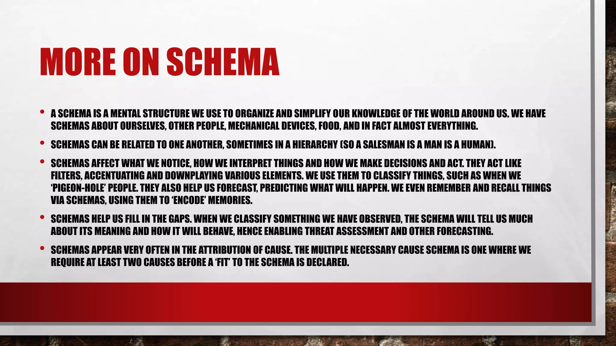MORE ON SCHEMA
• A SCHEMA IS A MENTAL STRUCTURE WE USE TO ORGANIZE AND SIMPLIFY OUR KNOWLEDGE OF THE WORLD AROUND US. WE HAVE
SCHEMAS ABOUT OURSELVES, OTHER PEOPLE, MECHANICAL DEVICES, FOOD, AND IN FACT ALMOST EVERYTHING.
• SCHEMAS CAN BE RELATED TO ONE ANOTHER, SOMETIMES IN A HIERARCHY (SO A SALESMAN IS A MAN IS A HUMAN).
• SCHEMAS AFFECT WHAT WE NOTICE, HOW WE INTERPRET THINGS AND HOW WE MAKE DECISIONS AND ACT. THEY ACT LIKE
FILTERS, ACCENTUATING AND DOWNPLAYING VARIOUS ELEMENTS. WE USE THEM TO CLASSIFY THINGS, SUCH AS WHEN WE
‘PIGEON-HOLE’ PEOPLE. THEY ALSO HELP US FORECAST, PREDICTING WHAT WILL HAPPEN. WE EVEN REMEMBER AND RECALL THINGS
VIA SCHEMAS, USING THEM TO ‘ENCODE’ MEMORIES.
• SCHEMAS HELP US FILL IN THE GAPS. WHEN WE CLASSIFY SOMETHING WE HAVE OBSERVED, THE SCHEMA WILL TELL US MUCH
ABOUT ITS MEANING AND HOW IT WILL BEHAVE, HENCE ENABLING THREAT ASSESSMENT AND OTHER FORECASTING.
• SCHEMAS APPEAR VERY OFTEN IN THE ATTRIBUTION OF CAUSE. THE MULTIPLE NECESSARY CAUSE SCHEMA IS ONE WHERE WE
REQUIRE AT LEAST TWO CAUSES BEFORE A ‘FIT’ TO THE SCHEMA IS DECLARED.
 