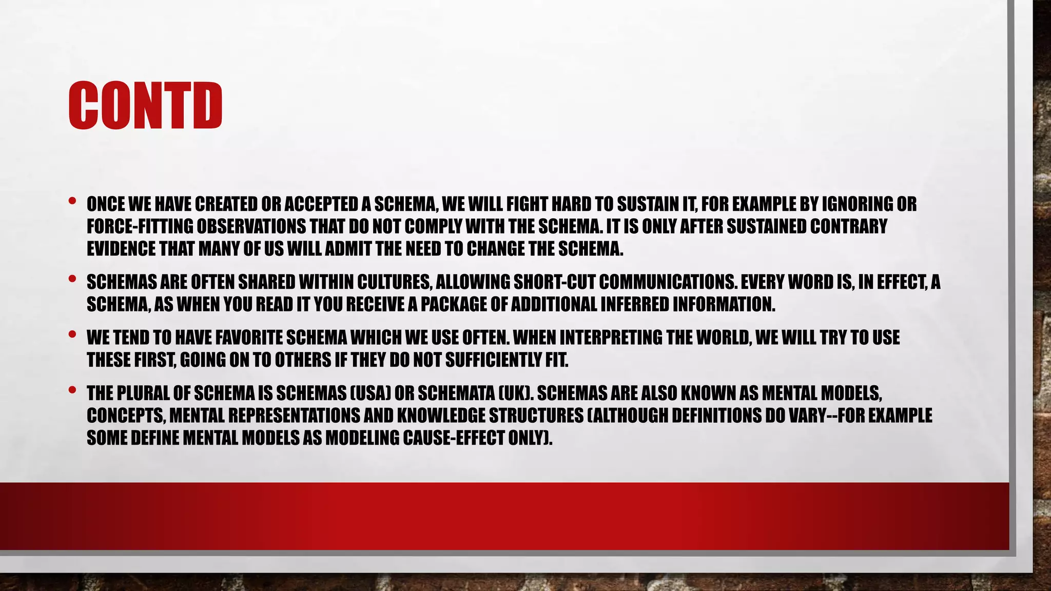 CONTD
• ONCE WE HAVE CREATED OR ACCEPTED A SCHEMA, WE WILL FIGHT HARD TO SUSTAIN IT, FOR EXAMPLE BY IGNORING OR
FORCE-FITTING OBSERVATIONS THAT DO NOT COMPLY WITH THE SCHEMA. IT IS ONLY AFTER SUSTAINED CONTRARY
EVIDENCE THAT MANY OF US WILL ADMIT THE NEED TO CHANGE THE SCHEMA.
• SCHEMAS ARE OFTEN SHARED WITHIN CULTURES, ALLOWING SHORT-CUT COMMUNICATIONS.EVERY WORD IS, IN EFFECT, A
SCHEMA, AS WHEN YOU READ IT YOU RECEIVE A PACKAGE OF ADDITIONAL INFERRED INFORMATION.
• WE TEND TO HAVE FAVORITE SCHEMA WHICH WE USE OFTEN. WHEN INTERPRETING THE WORLD, WE WILL TRY TO USE
THESE FIRST, GOING ON TO OTHERS IF THEY DO NOT SUFFICIENTLY FIT.
• THE PLURAL OF SCHEMA IS SCHEMAS (USA) OR SCHEMATA (UK). SCHEMAS ARE ALSO KNOWN AS MENTAL MODELS,
CONCEPTS, MENTAL REPRESENTATIONS AND KNOWLEDGE STRUCTURES (ALTHOUGH DEFINITIONS DO VARY--FOR EXAMPLE
SOME DEFINE MENTAL MODELS AS MODELING CAUSE-EFFECT ONLY).
 