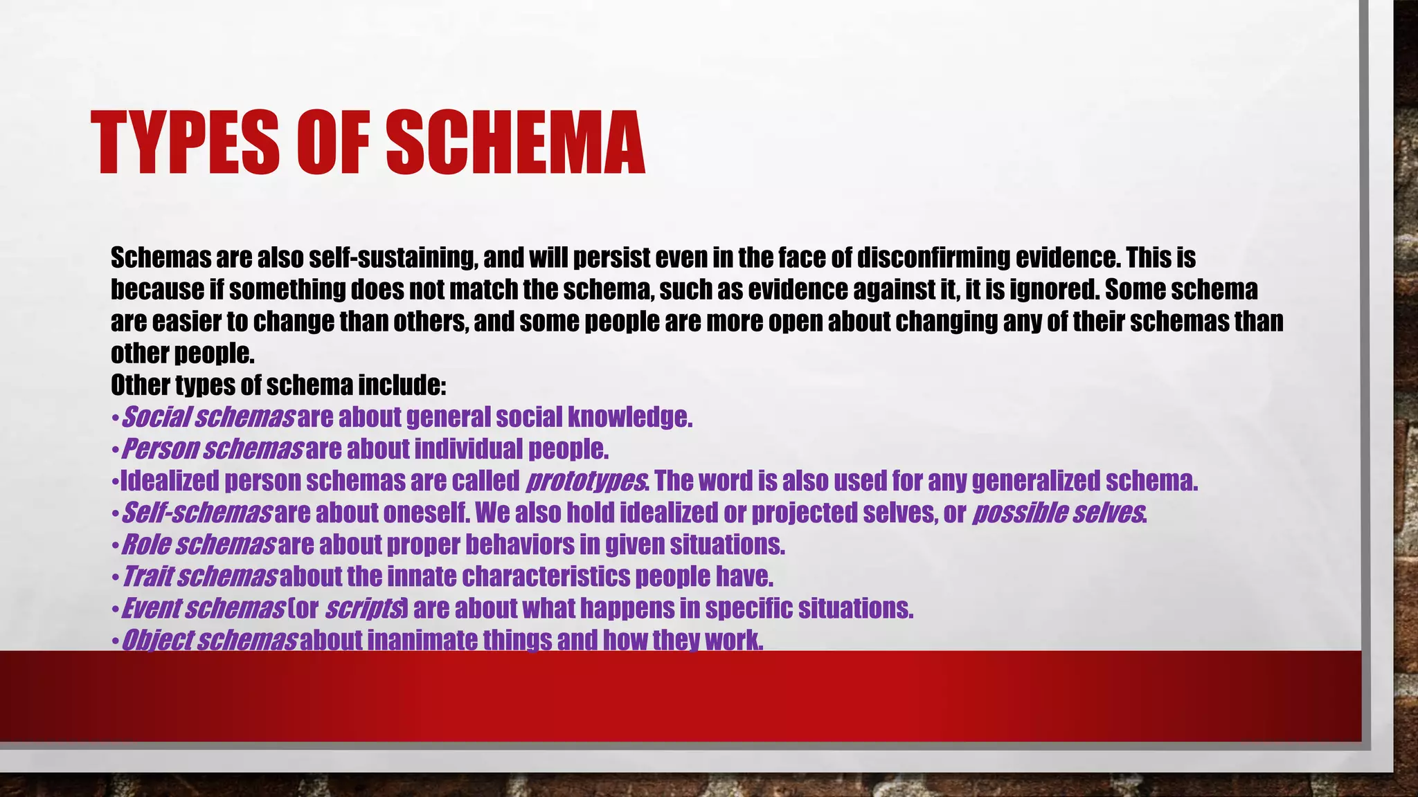 TYPES OF SCHEMA
Schemas are also self-sustaining, and will persist even in the face of disconfirming evidence. This is
because if something does not match the schema, such as evidence against it, it is ignored. Some schema
are easier to change than others, and some people are more open about changing any of their schemas than
other people.
Other types of schema include:
•Social schemas are about general social knowledge.
•Person schemas are about individual people.
•Idealized person schemas are called prototypes. The word is also used for any generalized schema.
•Self-schemas are about oneself. We also hold idealized or projected selves, or possible selves.
•Role schemas are about proper behaviors in given situations.
•Trait schemas about the innate characteristics people have.
•Event schemas (or scripts) are about what happens in specific situations.
•Object schemas about inanimate things and how they work.
 