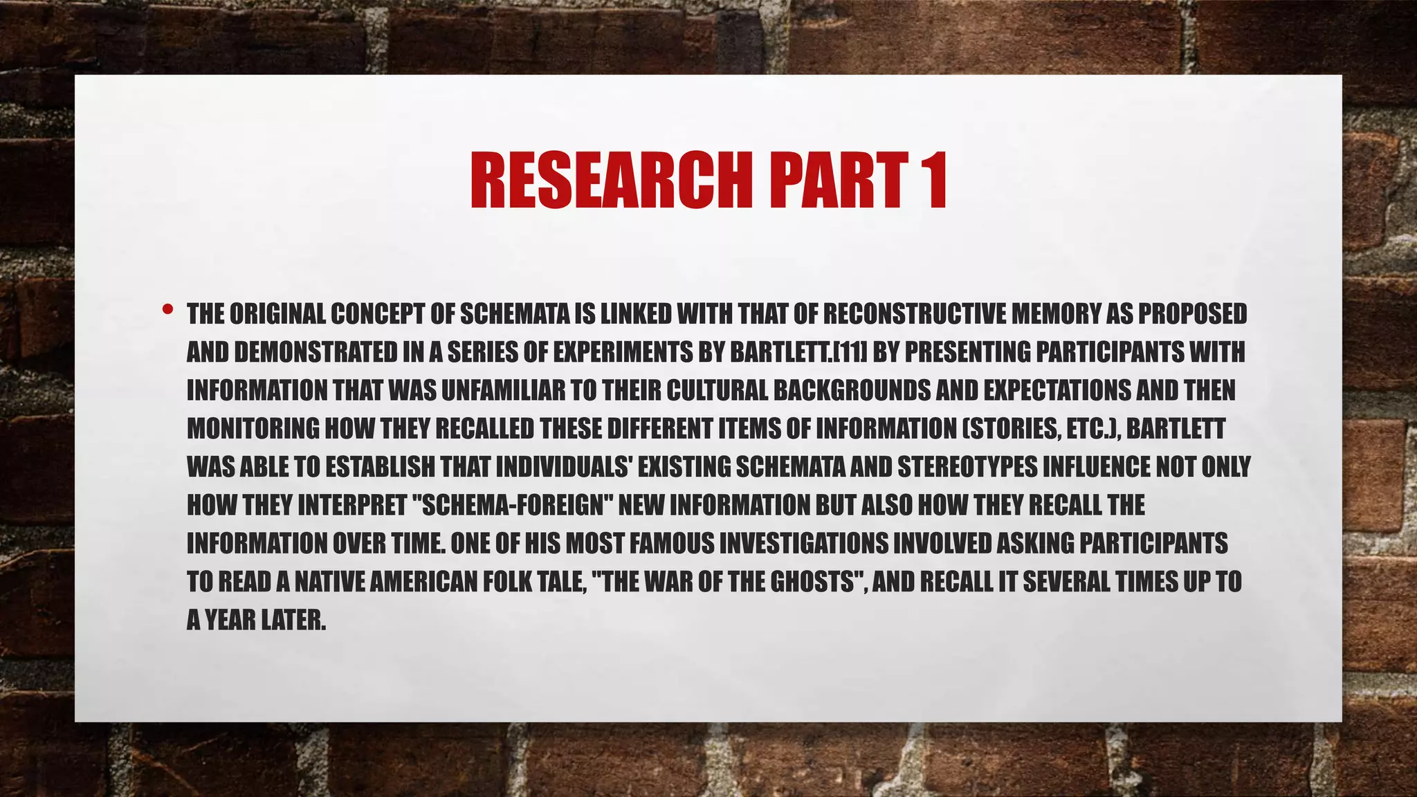 RESEARCH PART 1
• THE ORIGINAL CONCEPT OF SCHEMATA IS LINKED WITH THAT OF RECONSTRUCTIVE MEMORY AS PROPOSED
AND DEMONSTRATED IN A SERIES OF EXPERIMENTS BY BARTLETT.[11] BY PRESENTING PARTICIPANTS WITH
INFORMATION THAT WAS UNFAMILIAR TO THEIR CULTURAL BACKGROUNDS AND EXPECTATIONS AND THEN
MONITORING HOW THEY RECALLED THESE DIFFERENT ITEMS OF INFORMATION (STORIES, ETC.), BARTLETT
WAS ABLE TO ESTABLISH THAT INDIVIDUALS' EXISTING SCHEMATA AND STEREOTYPES INFLUENCE NOT ONLY
HOW THEY INTERPRET "SCHEMA-FOREIGN" NEW INFORMATION BUT ALSO HOW THEY RECALL THE
INFORMATION OVER TIME. ONE OF HIS MOST FAMOUS INVESTIGATIONS INVOLVED ASKING PARTICIPANTS
TO READ A NATIVE AMERICAN FOLK TALE, "THE WAR OF THE GHOSTS", AND RECALL IT SEVERAL TIMES UP TO
A YEAR LATER.
 